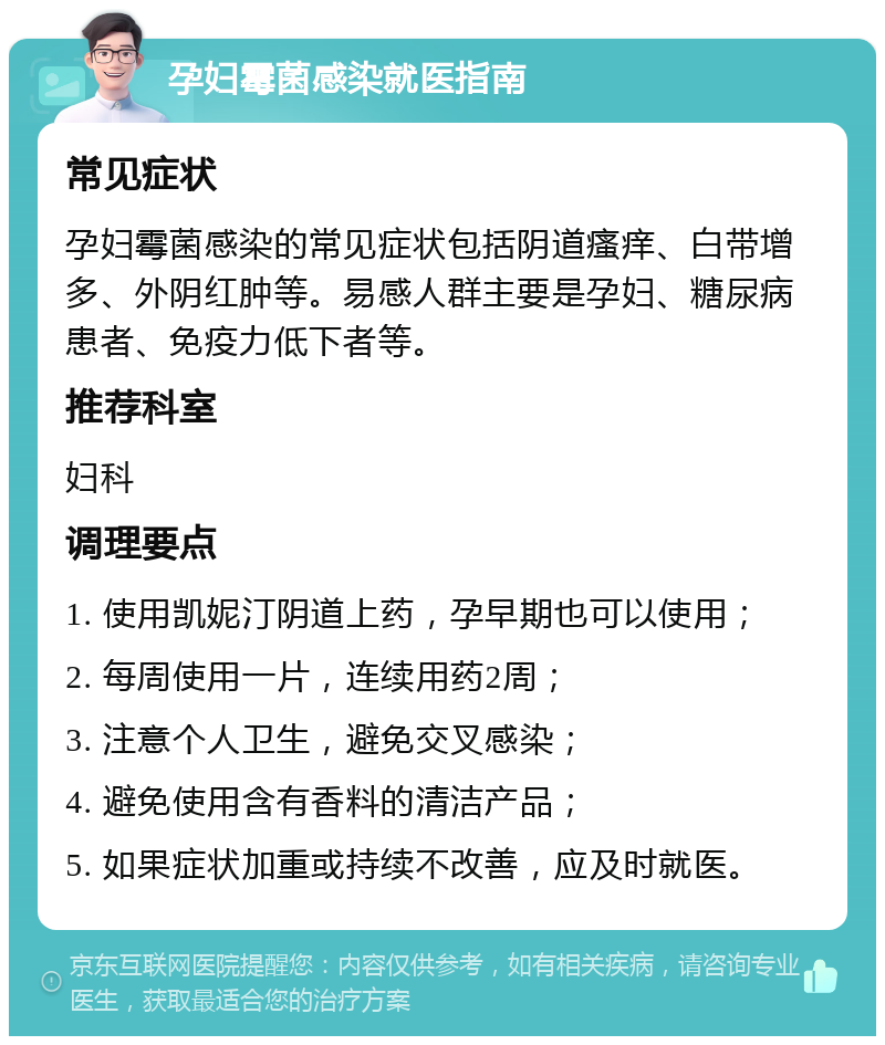 孕妇霉菌感染就医指南 常见症状 孕妇霉菌感染的常见症状包括阴道瘙痒、白带增多、外阴红肿等。易感人群主要是孕妇、糖尿病患者、免疫力低下者等。 推荐科室 妇科 调理要点 1. 使用凯妮汀阴道上药，孕早期也可以使用； 2. 每周使用一片，连续用药2周； 3. 注意个人卫生，避免交叉感染； 4. 避免使用含有香料的清洁产品； 5. 如果症状加重或持续不改善，应及时就医。