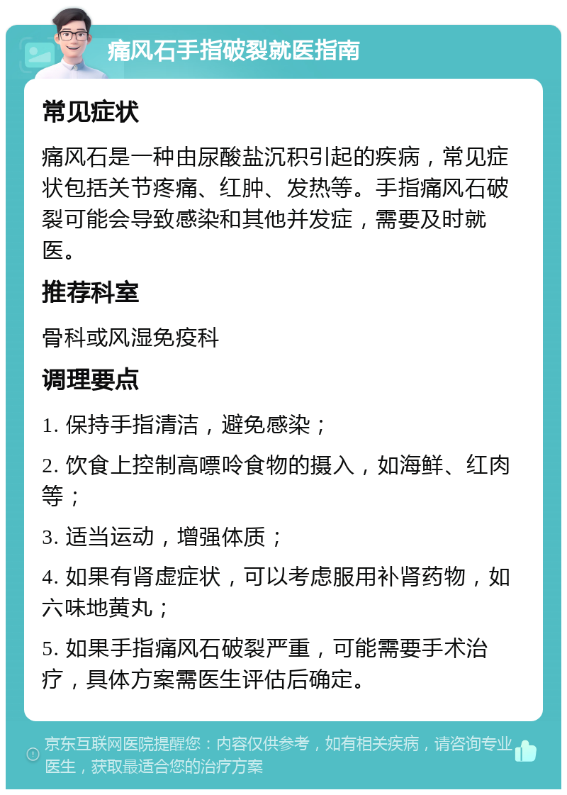 痛风石手指破裂就医指南 常见症状 痛风石是一种由尿酸盐沉积引起的疾病，常见症状包括关节疼痛、红肿、发热等。手指痛风石破裂可能会导致感染和其他并发症，需要及时就医。 推荐科室 骨科或风湿免疫科 调理要点 1. 保持手指清洁，避免感染； 2. 饮食上控制高嘌呤食物的摄入，如海鲜、红肉等； 3. 适当运动，增强体质； 4. 如果有肾虚症状，可以考虑服用补肾药物，如六味地黄丸； 5. 如果手指痛风石破裂严重，可能需要手术治疗，具体方案需医生评估后确定。