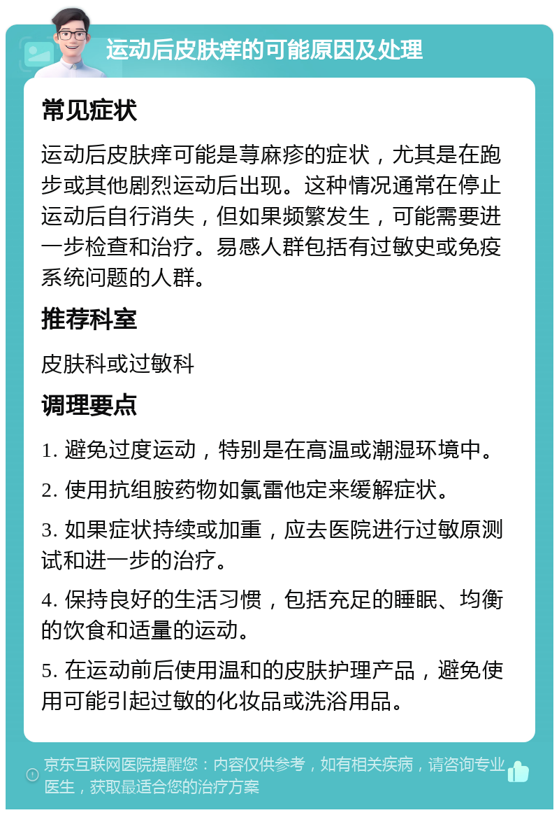 运动后皮肤痒的可能原因及处理 常见症状 运动后皮肤痒可能是荨麻疹的症状，尤其是在跑步或其他剧烈运动后出现。这种情况通常在停止运动后自行消失，但如果频繁发生，可能需要进一步检查和治疗。易感人群包括有过敏史或免疫系统问题的人群。 推荐科室 皮肤科或过敏科 调理要点 1. 避免过度运动，特别是在高温或潮湿环境中。 2. 使用抗组胺药物如氯雷他定来缓解症状。 3. 如果症状持续或加重，应去医院进行过敏原测试和进一步的治疗。 4. 保持良好的生活习惯，包括充足的睡眠、均衡的饮食和适量的运动。 5. 在运动前后使用温和的皮肤护理产品，避免使用可能引起过敏的化妆品或洗浴用品。