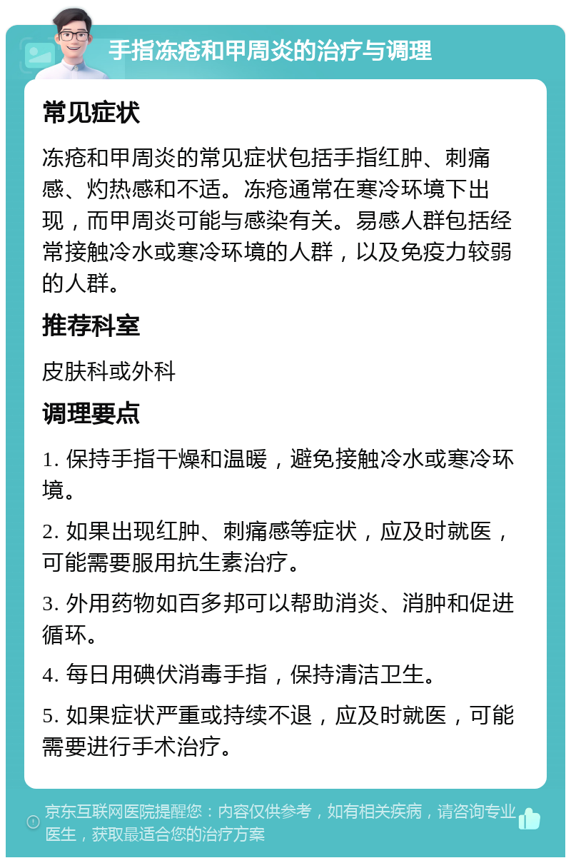 手指冻疮和甲周炎的治疗与调理 常见症状 冻疮和甲周炎的常见症状包括手指红肿、刺痛感、灼热感和不适。冻疮通常在寒冷环境下出现，而甲周炎可能与感染有关。易感人群包括经常接触冷水或寒冷环境的人群，以及免疫力较弱的人群。 推荐科室 皮肤科或外科 调理要点 1. 保持手指干燥和温暖，避免接触冷水或寒冷环境。 2. 如果出现红肿、刺痛感等症状，应及时就医，可能需要服用抗生素治疗。 3. 外用药物如百多邦可以帮助消炎、消肿和促进循环。 4. 每日用碘伏消毒手指，保持清洁卫生。 5. 如果症状严重或持续不退，应及时就医，可能需要进行手术治疗。