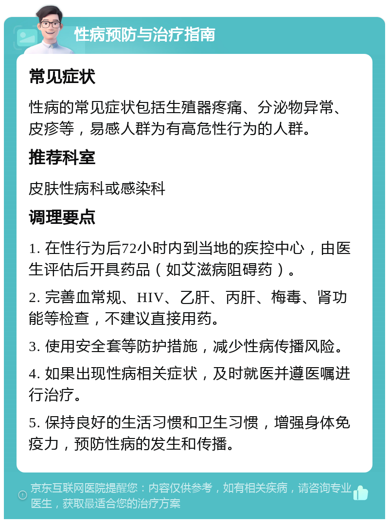 性病预防与治疗指南 常见症状 性病的常见症状包括生殖器疼痛、分泌物异常、皮疹等，易感人群为有高危性行为的人群。 推荐科室 皮肤性病科或感染科 调理要点 1. 在性行为后72小时内到当地的疾控中心，由医生评估后开具药品（如艾滋病阻碍药）。 2. 完善血常规、HIV、乙肝、丙肝、梅毒、肾功能等检查，不建议直接用药。 3. 使用安全套等防护措施，减少性病传播风险。 4. 如果出现性病相关症状，及时就医并遵医嘱进行治疗。 5. 保持良好的生活习惯和卫生习惯，增强身体免疫力，预防性病的发生和传播。