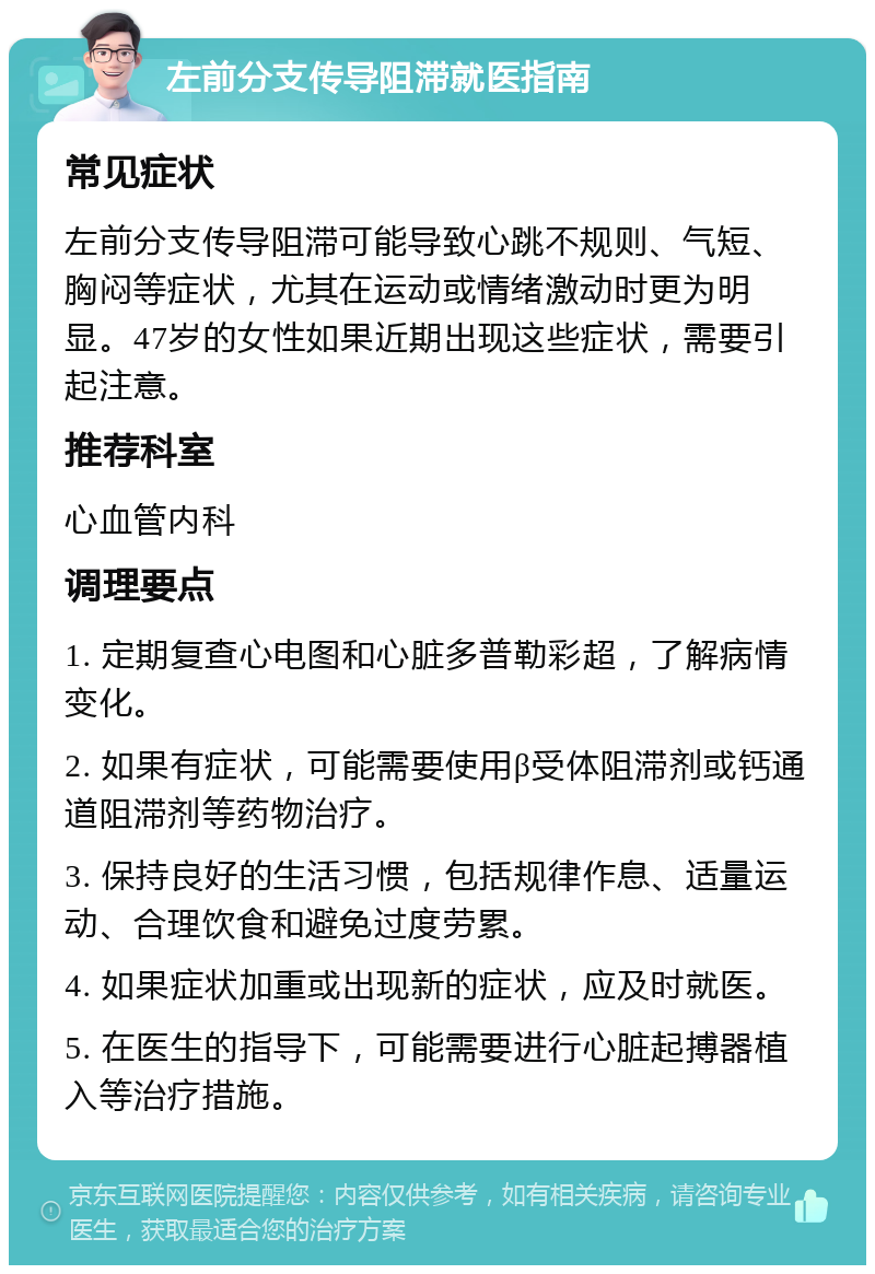 左前分支传导阻滞就医指南 常见症状 左前分支传导阻滞可能导致心跳不规则、气短、胸闷等症状，尤其在运动或情绪激动时更为明显。47岁的女性如果近期出现这些症状，需要引起注意。 推荐科室 心血管内科 调理要点 1. 定期复查心电图和心脏多普勒彩超，了解病情变化。 2. 如果有症状，可能需要使用β受体阻滞剂或钙通道阻滞剂等药物治疗。 3. 保持良好的生活习惯，包括规律作息、适量运动、合理饮食和避免过度劳累。 4. 如果症状加重或出现新的症状，应及时就医。 5. 在医生的指导下，可能需要进行心脏起搏器植入等治疗措施。