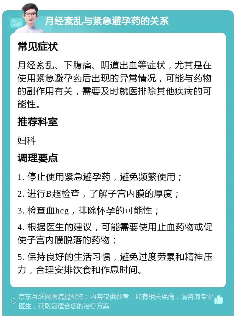 月经紊乱与紧急避孕药的关系 常见症状 月经紊乱、下腹痛、阴道出血等症状，尤其是在使用紧急避孕药后出现的异常情况，可能与药物的副作用有关，需要及时就医排除其他疾病的可能性。 推荐科室 妇科 调理要点 1. 停止使用紧急避孕药，避免频繁使用； 2. 进行B超检查，了解子宫内膜的厚度； 3. 检查血hcg，排除怀孕的可能性； 4. 根据医生的建议，可能需要使用止血药物或促使子宫内膜脱落的药物； 5. 保持良好的生活习惯，避免过度劳累和精神压力，合理安排饮食和作息时间。