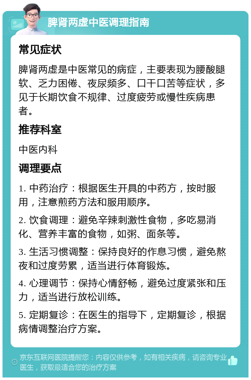 脾肾两虚中医调理指南 常见症状 脾肾两虚是中医常见的病症，主要表现为腰酸腿软、乏力困倦、夜尿频多、口干口苦等症状，多见于长期饮食不规律、过度疲劳或慢性疾病患者。 推荐科室 中医内科 调理要点 1. 中药治疗：根据医生开具的中药方，按时服用，注意煎药方法和服用顺序。 2. 饮食调理：避免辛辣刺激性食物，多吃易消化、营养丰富的食物，如粥、面条等。 3. 生活习惯调整：保持良好的作息习惯，避免熬夜和过度劳累，适当进行体育锻炼。 4. 心理调节：保持心情舒畅，避免过度紧张和压力，适当进行放松训练。 5. 定期复诊：在医生的指导下，定期复诊，根据病情调整治疗方案。