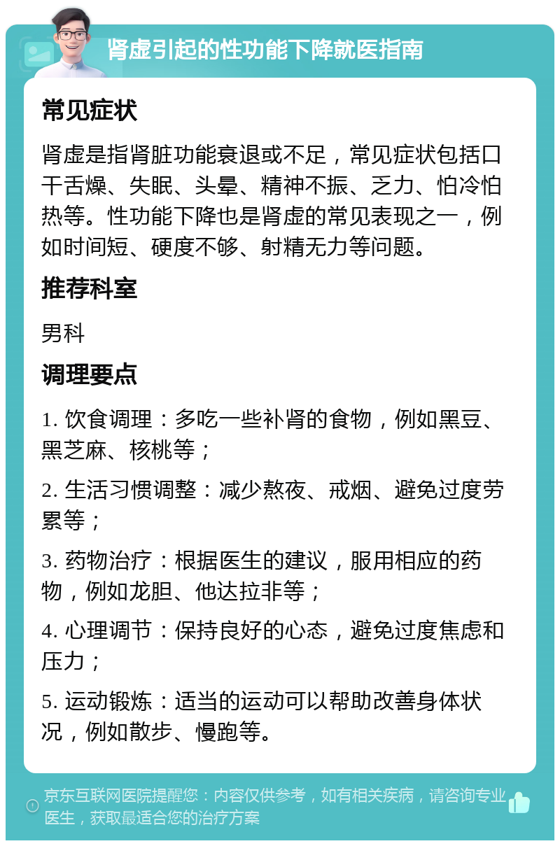 肾虚引起的性功能下降就医指南 常见症状 肾虚是指肾脏功能衰退或不足，常见症状包括口干舌燥、失眠、头晕、精神不振、乏力、怕冷怕热等。性功能下降也是肾虚的常见表现之一，例如时间短、硬度不够、射精无力等问题。 推荐科室 男科 调理要点 1. 饮食调理：多吃一些补肾的食物，例如黑豆、黑芝麻、核桃等； 2. 生活习惯调整：减少熬夜、戒烟、避免过度劳累等； 3. 药物治疗：根据医生的建议，服用相应的药物，例如龙胆、他达拉非等； 4. 心理调节：保持良好的心态，避免过度焦虑和压力； 5. 运动锻炼：适当的运动可以帮助改善身体状况，例如散步、慢跑等。