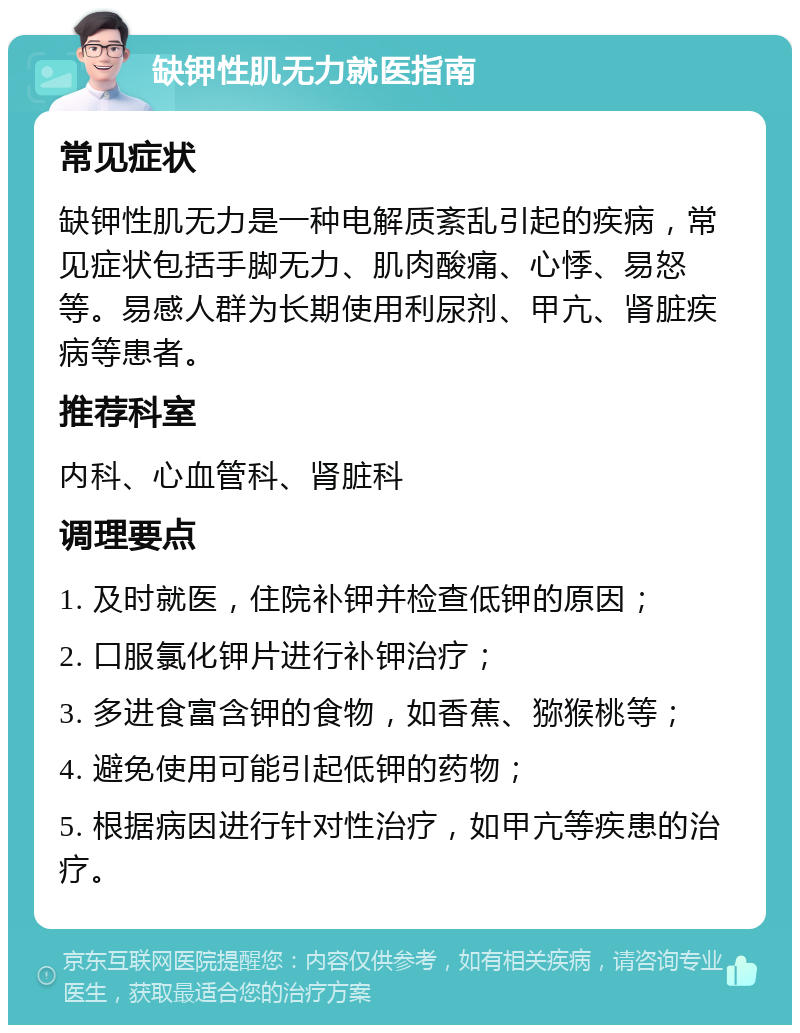 缺钾性肌无力就医指南 常见症状 缺钾性肌无力是一种电解质紊乱引起的疾病，常见症状包括手脚无力、肌肉酸痛、心悸、易怒等。易感人群为长期使用利尿剂、甲亢、肾脏疾病等患者。 推荐科室 内科、心血管科、肾脏科 调理要点 1. 及时就医，住院补钾并检查低钾的原因； 2. 口服氯化钾片进行补钾治疗； 3. 多进食富含钾的食物，如香蕉、猕猴桃等； 4. 避免使用可能引起低钾的药物； 5. 根据病因进行针对性治疗，如甲亢等疾患的治疗。