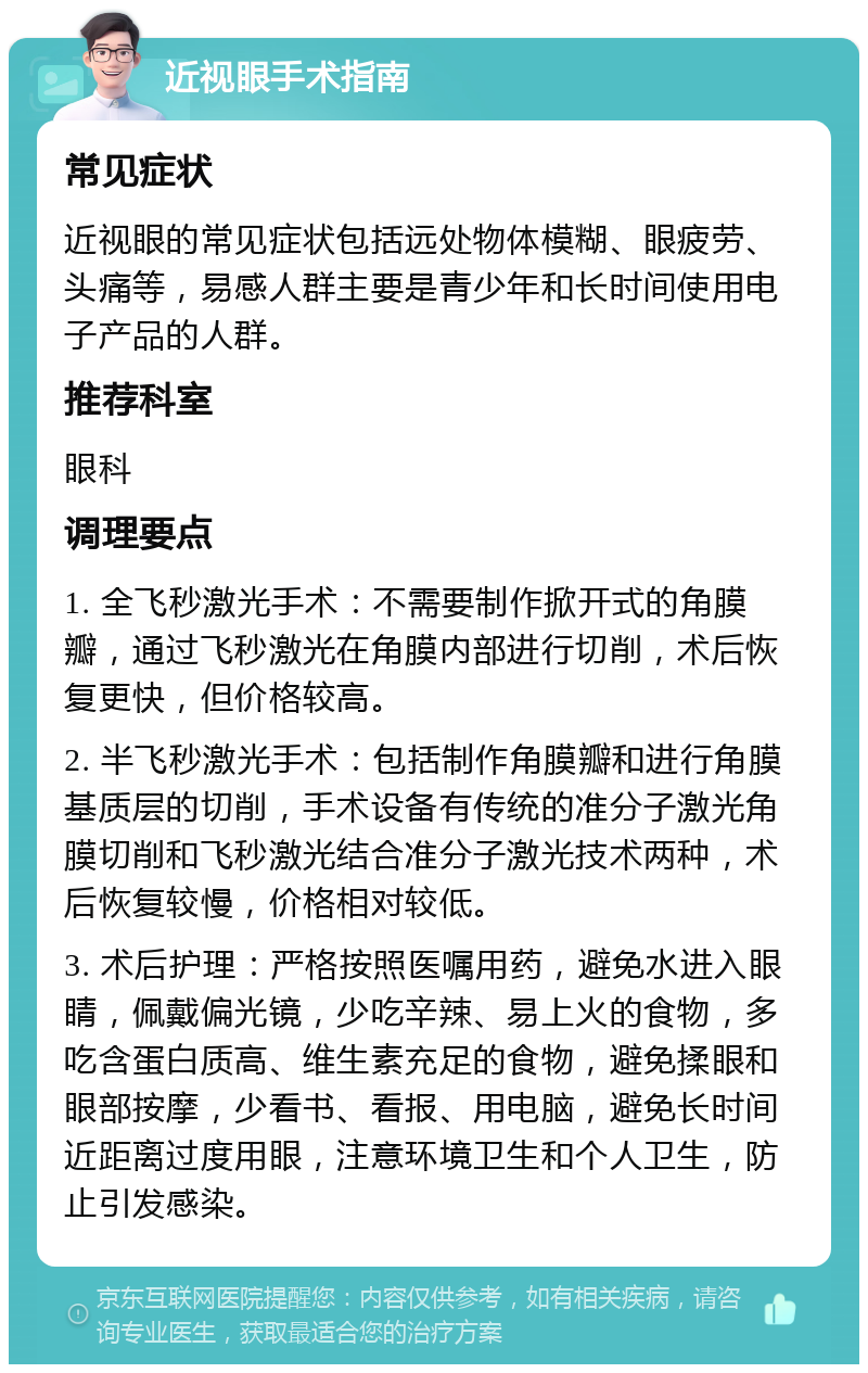 近视眼手术指南 常见症状 近视眼的常见症状包括远处物体模糊、眼疲劳、头痛等，易感人群主要是青少年和长时间使用电子产品的人群。 推荐科室 眼科 调理要点 1. 全飞秒激光手术：不需要制作掀开式的角膜瓣，通过飞秒激光在角膜内部进行切削，术后恢复更快，但价格较高。 2. 半飞秒激光手术：包括制作角膜瓣和进行角膜基质层的切削，手术设备有传统的准分子激光角膜切削和飞秒激光结合准分子激光技术两种，术后恢复较慢，价格相对较低。 3. 术后护理：严格按照医嘱用药，避免水进入眼睛，佩戴偏光镜，少吃辛辣、易上火的食物，多吃含蛋白质高、维生素充足的食物，避免揉眼和眼部按摩，少看书、看报、用电脑，避免长时间近距离过度用眼，注意环境卫生和个人卫生，防止引发感染。