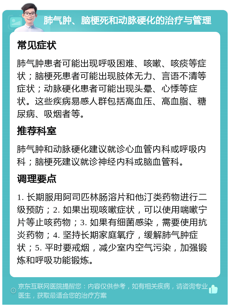 肺气肿、脑梗死和动脉硬化的治疗与管理 常见症状 肺气肿患者可能出现呼吸困难、咳嗽、咳痰等症状；脑梗死患者可能出现肢体无力、言语不清等症状；动脉硬化患者可能出现头晕、心悸等症状。这些疾病易感人群包括高血压、高血脂、糖尿病、吸烟者等。 推荐科室 肺气肿和动脉硬化建议就诊心血管内科或呼吸内科；脑梗死建议就诊神经内科或脑血管科。 调理要点 1. 长期服用阿司匹林肠溶片和他汀类药物进行二级预防；2. 如果出现咳嗽症状，可以使用喘嗽宁片等止咳药物；3. 如果有细菌感染，需要使用抗炎药物；4. 坚持长期家庭氧疗，缓解肺气肿症状；5. 平时要戒烟，减少室内空气污染，加强锻炼和呼吸功能锻炼。