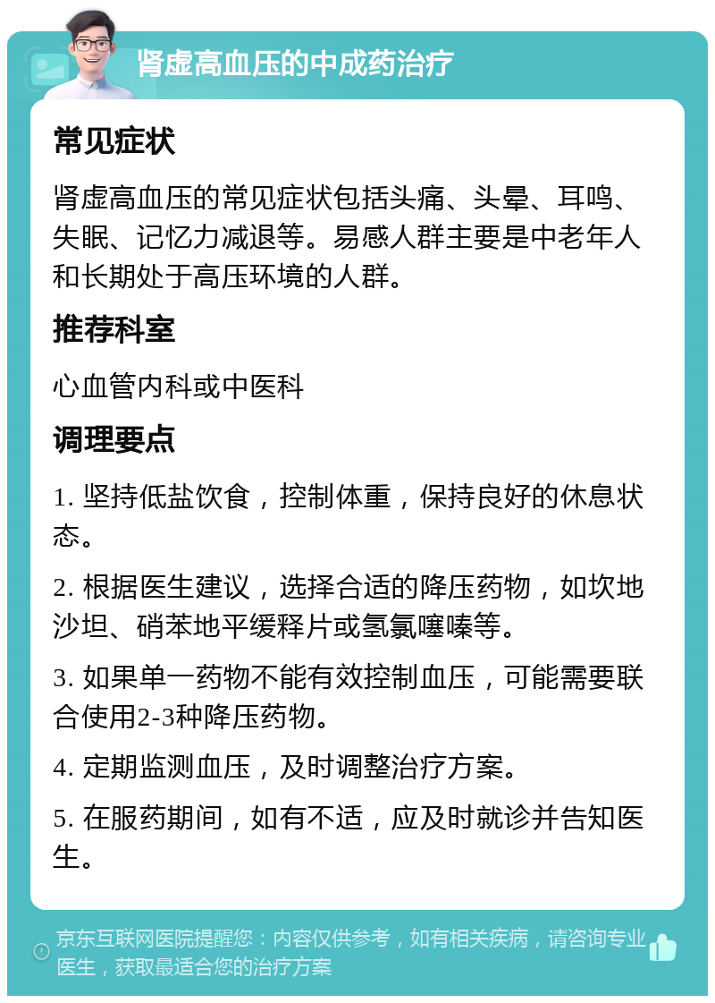 肾虚高血压的中成药治疗 常见症状 肾虚高血压的常见症状包括头痛、头晕、耳鸣、失眠、记忆力减退等。易感人群主要是中老年人和长期处于高压环境的人群。 推荐科室 心血管内科或中医科 调理要点 1. 坚持低盐饮食，控制体重，保持良好的休息状态。 2. 根据医生建议，选择合适的降压药物，如坎地沙坦、硝苯地平缓释片或氢氯噻嗪等。 3. 如果单一药物不能有效控制血压，可能需要联合使用2-3种降压药物。 4. 定期监测血压，及时调整治疗方案。 5. 在服药期间，如有不适，应及时就诊并告知医生。