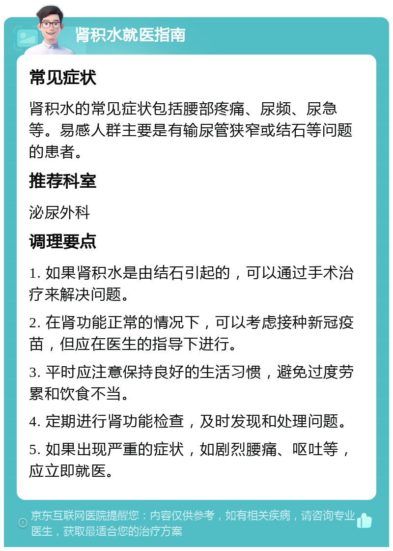 肾积水就医指南 常见症状 肾积水的常见症状包括腰部疼痛、尿频、尿急等。易感人群主要是有输尿管狭窄或结石等问题的患者。 推荐科室 泌尿外科 调理要点 1. 如果肾积水是由结石引起的，可以通过手术治疗来解决问题。 2. 在肾功能正常的情况下，可以考虑接种新冠疫苗，但应在医生的指导下进行。 3. 平时应注意保持良好的生活习惯，避免过度劳累和饮食不当。 4. 定期进行肾功能检查，及时发现和处理问题。 5. 如果出现严重的症状，如剧烈腰痛、呕吐等，应立即就医。