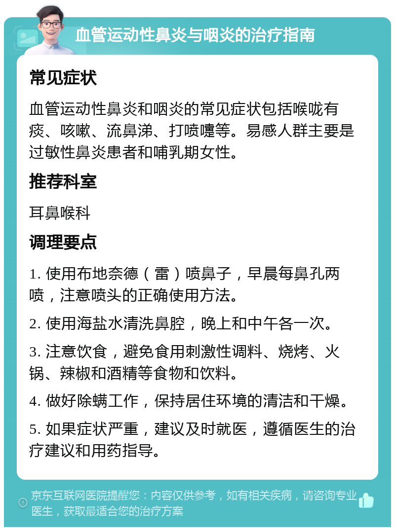 血管运动性鼻炎与咽炎的治疗指南 常见症状 血管运动性鼻炎和咽炎的常见症状包括喉咙有痰、咳嗽、流鼻涕、打喷嚏等。易感人群主要是过敏性鼻炎患者和哺乳期女性。 推荐科室 耳鼻喉科 调理要点 1. 使用布地奈德（雷）喷鼻子，早晨每鼻孔两喷，注意喷头的正确使用方法。 2. 使用海盐水清洗鼻腔，晚上和中午各一次。 3. 注意饮食，避免食用刺激性调料、烧烤、火锅、辣椒和酒精等食物和饮料。 4. 做好除螨工作，保持居住环境的清洁和干燥。 5. 如果症状严重，建议及时就医，遵循医生的治疗建议和用药指导。