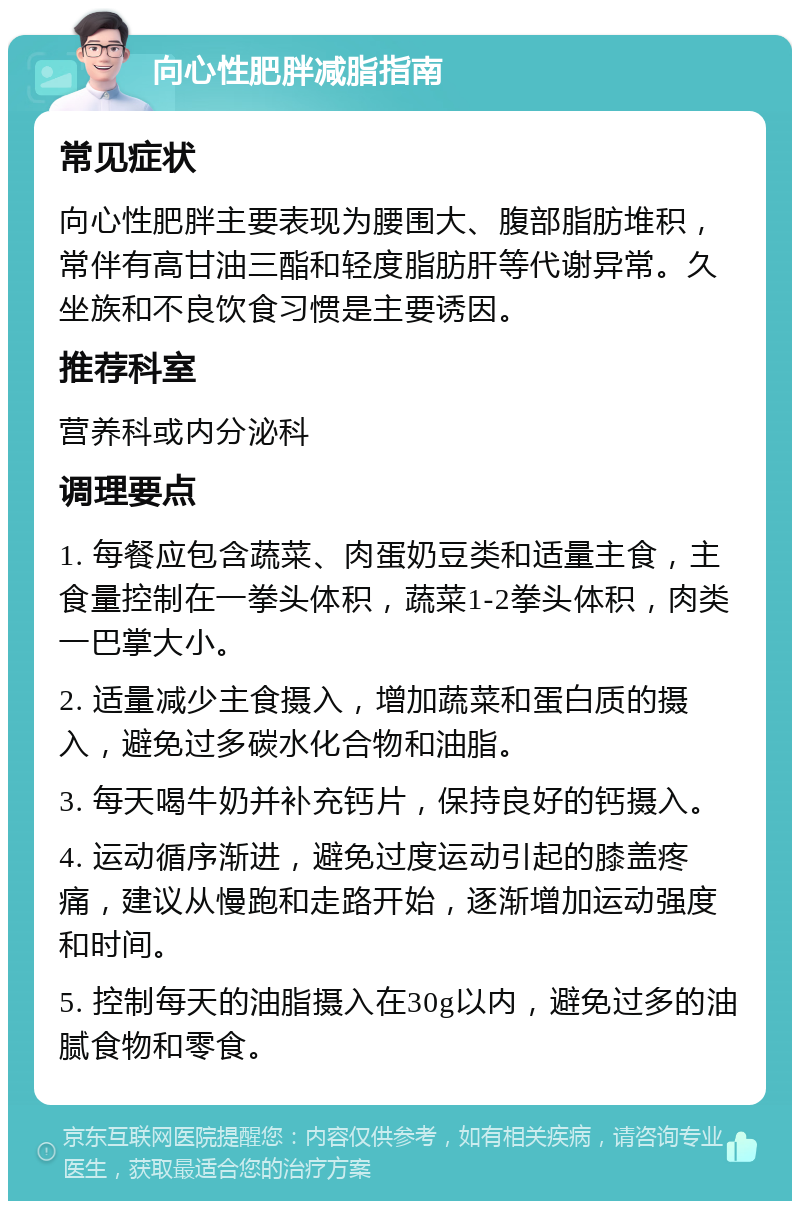 向心性肥胖减脂指南 常见症状 向心性肥胖主要表现为腰围大、腹部脂肪堆积，常伴有高甘油三酯和轻度脂肪肝等代谢异常。久坐族和不良饮食习惯是主要诱因。 推荐科室 营养科或内分泌科 调理要点 1. 每餐应包含蔬菜、肉蛋奶豆类和适量主食，主食量控制在一拳头体积，蔬菜1-2拳头体积，肉类一巴掌大小。 2. 适量减少主食摄入，增加蔬菜和蛋白质的摄入，避免过多碳水化合物和油脂。 3. 每天喝牛奶并补充钙片，保持良好的钙摄入。 4. 运动循序渐进，避免过度运动引起的膝盖疼痛，建议从慢跑和走路开始，逐渐增加运动强度和时间。 5. 控制每天的油脂摄入在30g以内，避免过多的油腻食物和零食。