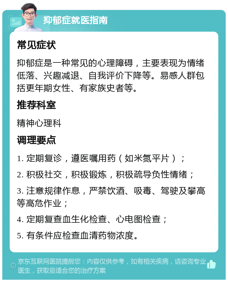 抑郁症就医指南 常见症状 抑郁症是一种常见的心理障碍，主要表现为情绪低落、兴趣减退、自我评价下降等。易感人群包括更年期女性、有家族史者等。 推荐科室 精神心理科 调理要点 1. 定期复诊，遵医嘱用药（如米氮平片）； 2. 积极社交，积极锻炼，积极疏导负性情绪； 3. 注意规律作息，严禁饮酒、吸毒、驾驶及攀高等高危作业； 4. 定期复查血生化检查、心电图检查； 5. 有条件应检查血清药物浓度。