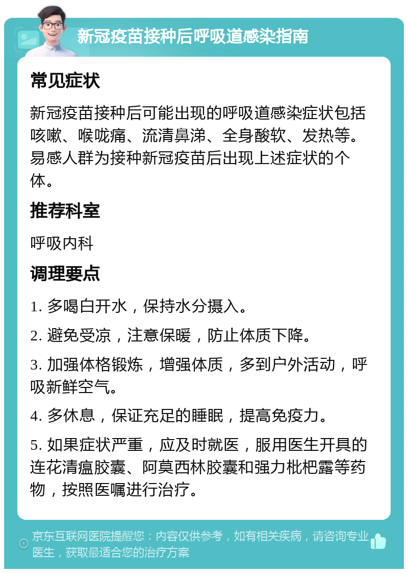 新冠疫苗接种后呼吸道感染指南 常见症状 新冠疫苗接种后可能出现的呼吸道感染症状包括咳嗽、喉咙痛、流清鼻涕、全身酸软、发热等。易感人群为接种新冠疫苗后出现上述症状的个体。 推荐科室 呼吸内科 调理要点 1. 多喝白开水，保持水分摄入。 2. 避免受凉，注意保暖，防止体质下降。 3. 加强体格锻炼，增强体质，多到户外活动，呼吸新鲜空气。 4. 多休息，保证充足的睡眠，提高免疫力。 5. 如果症状严重，应及时就医，服用医生开具的连花清瘟胶囊、阿莫西林胶囊和强力枇杷露等药物，按照医嘱进行治疗。