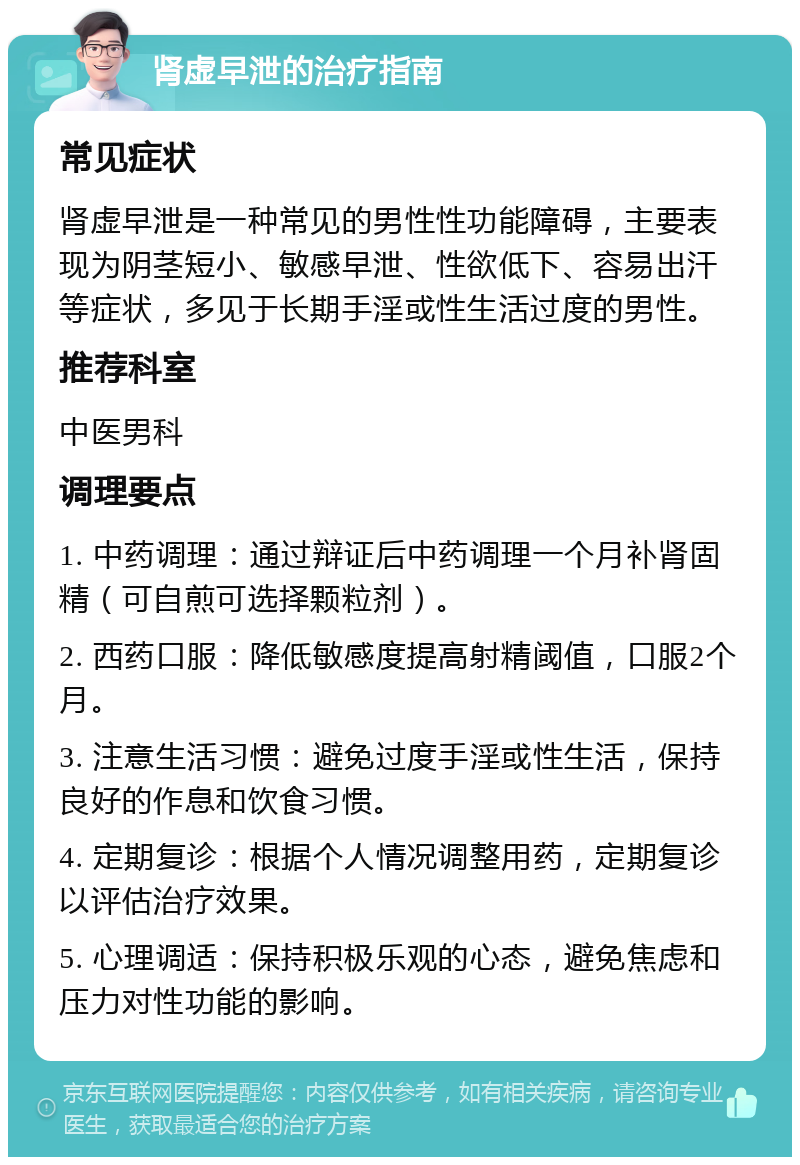 肾虚早泄的治疗指南 常见症状 肾虚早泄是一种常见的男性性功能障碍，主要表现为阴茎短小、敏感早泄、性欲低下、容易出汗等症状，多见于长期手淫或性生活过度的男性。 推荐科室 中医男科 调理要点 1. 中药调理：通过辩证后中药调理一个月补肾固精（可自煎可选择颗粒剂）。 2. 西药口服：降低敏感度提高射精阈值，口服2个月。 3. 注意生活习惯：避免过度手淫或性生活，保持良好的作息和饮食习惯。 4. 定期复诊：根据个人情况调整用药，定期复诊以评估治疗效果。 5. 心理调适：保持积极乐观的心态，避免焦虑和压力对性功能的影响。