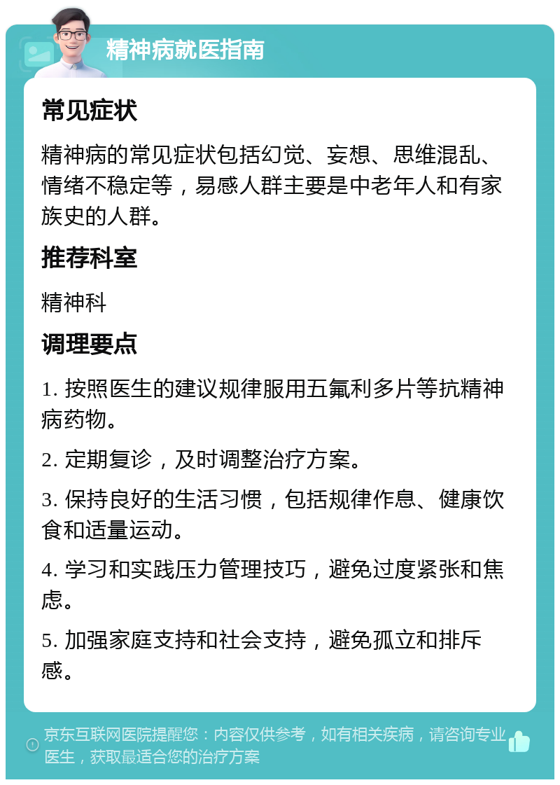 精神病就医指南 常见症状 精神病的常见症状包括幻觉、妄想、思维混乱、情绪不稳定等，易感人群主要是中老年人和有家族史的人群。 推荐科室 精神科 调理要点 1. 按照医生的建议规律服用五氟利多片等抗精神病药物。 2. 定期复诊，及时调整治疗方案。 3. 保持良好的生活习惯，包括规律作息、健康饮食和适量运动。 4. 学习和实践压力管理技巧，避免过度紧张和焦虑。 5. 加强家庭支持和社会支持，避免孤立和排斥感。