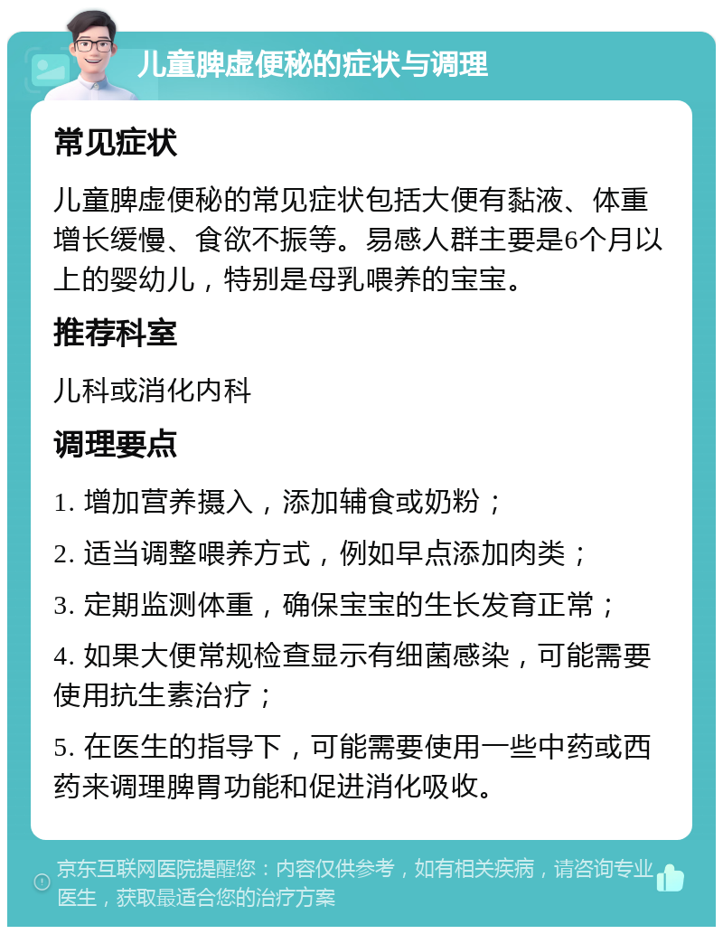 儿童脾虚便秘的症状与调理 常见症状 儿童脾虚便秘的常见症状包括大便有黏液、体重增长缓慢、食欲不振等。易感人群主要是6个月以上的婴幼儿，特别是母乳喂养的宝宝。 推荐科室 儿科或消化内科 调理要点 1. 增加营养摄入，添加辅食或奶粉； 2. 适当调整喂养方式，例如早点添加肉类； 3. 定期监测体重，确保宝宝的生长发育正常； 4. 如果大便常规检查显示有细菌感染，可能需要使用抗生素治疗； 5. 在医生的指导下，可能需要使用一些中药或西药来调理脾胃功能和促进消化吸收。