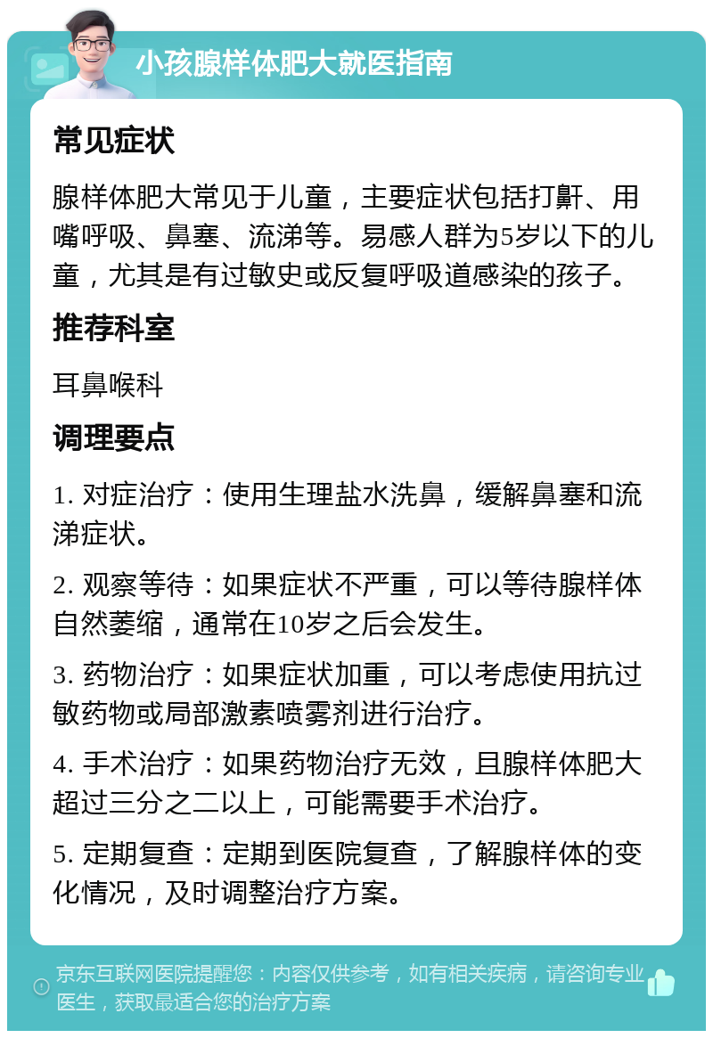 小孩腺样体肥大就医指南 常见症状 腺样体肥大常见于儿童，主要症状包括打鼾、用嘴呼吸、鼻塞、流涕等。易感人群为5岁以下的儿童，尤其是有过敏史或反复呼吸道感染的孩子。 推荐科室 耳鼻喉科 调理要点 1. 对症治疗：使用生理盐水洗鼻，缓解鼻塞和流涕症状。 2. 观察等待：如果症状不严重，可以等待腺样体自然萎缩，通常在10岁之后会发生。 3. 药物治疗：如果症状加重，可以考虑使用抗过敏药物或局部激素喷雾剂进行治疗。 4. 手术治疗：如果药物治疗无效，且腺样体肥大超过三分之二以上，可能需要手术治疗。 5. 定期复查：定期到医院复查，了解腺样体的变化情况，及时调整治疗方案。