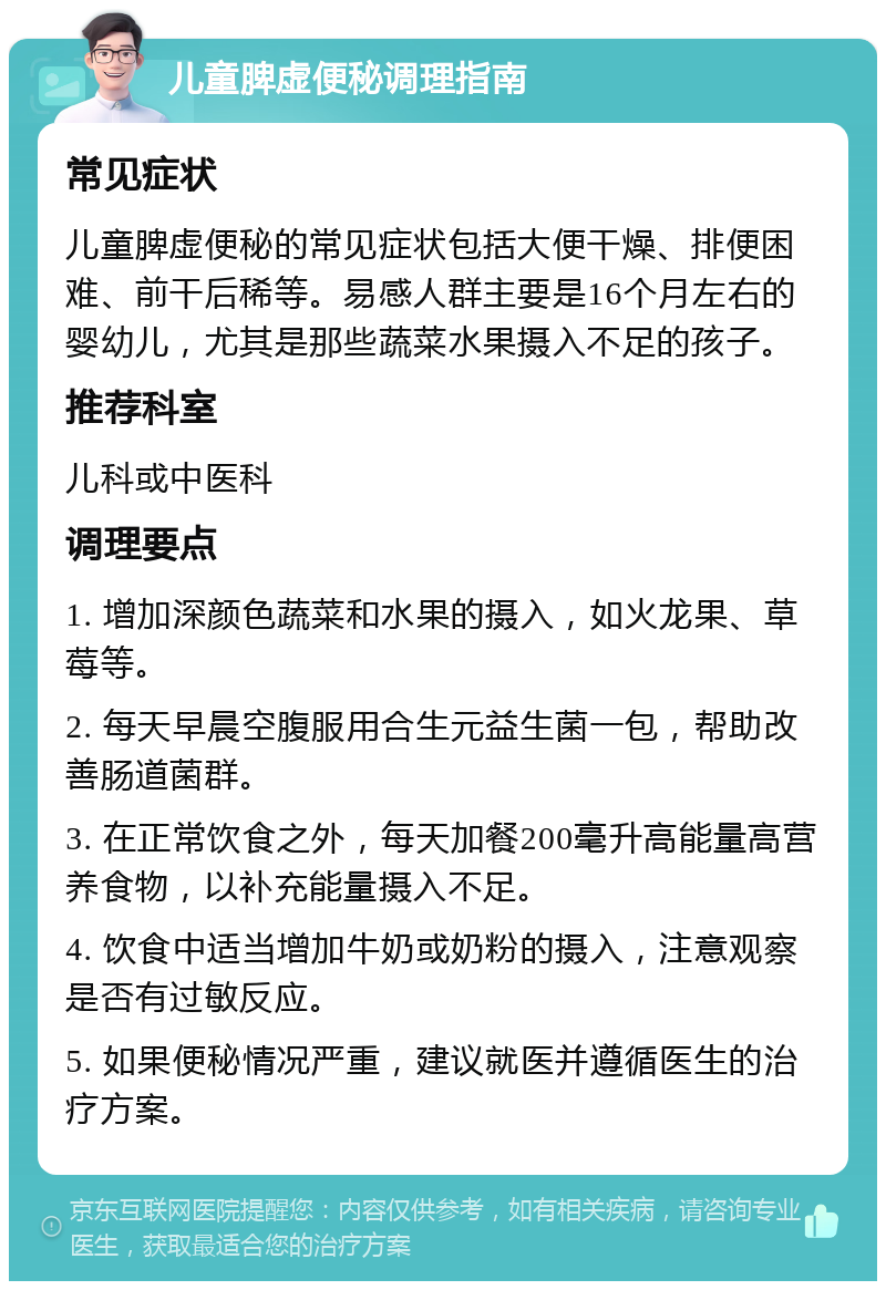 儿童脾虚便秘调理指南 常见症状 儿童脾虚便秘的常见症状包括大便干燥、排便困难、前干后稀等。易感人群主要是16个月左右的婴幼儿，尤其是那些蔬菜水果摄入不足的孩子。 推荐科室 儿科或中医科 调理要点 1. 增加深颜色蔬菜和水果的摄入，如火龙果、草莓等。 2. 每天早晨空腹服用合生元益生菌一包，帮助改善肠道菌群。 3. 在正常饮食之外，每天加餐200毫升高能量高营养食物，以补充能量摄入不足。 4. 饮食中适当增加牛奶或奶粉的摄入，注意观察是否有过敏反应。 5. 如果便秘情况严重，建议就医并遵循医生的治疗方案。