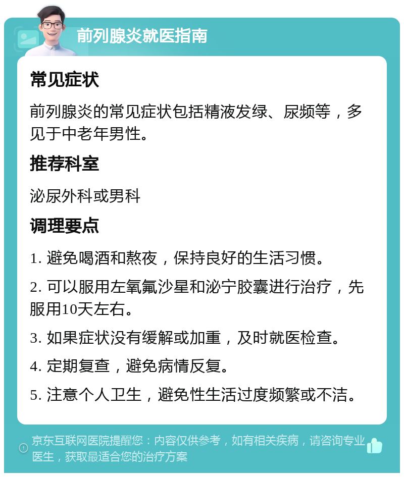 前列腺炎就医指南 常见症状 前列腺炎的常见症状包括精液发绿、尿频等，多见于中老年男性。 推荐科室 泌尿外科或男科 调理要点 1. 避免喝酒和熬夜，保持良好的生活习惯。 2. 可以服用左氧氟沙星和泌宁胶囊进行治疗，先服用10天左右。 3. 如果症状没有缓解或加重，及时就医检查。 4. 定期复查，避免病情反复。 5. 注意个人卫生，避免性生活过度频繁或不洁。