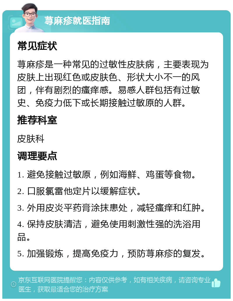 荨麻疹就医指南 常见症状 荨麻疹是一种常见的过敏性皮肤病，主要表现为皮肤上出现红色或皮肤色、形状大小不一的风团，伴有剧烈的瘙痒感。易感人群包括有过敏史、免疫力低下或长期接触过敏原的人群。 推荐科室 皮肤科 调理要点 1. 避免接触过敏原，例如海鲜、鸡蛋等食物。 2. 口服氯雷他定片以缓解症状。 3. 外用皮炎平药膏涂抹患处，减轻瘙痒和红肿。 4. 保持皮肤清洁，避免使用刺激性强的洗浴用品。 5. 加强锻炼，提高免疫力，预防荨麻疹的复发。