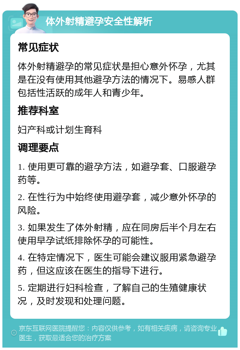 体外射精避孕安全性解析 常见症状 体外射精避孕的常见症状是担心意外怀孕，尤其是在没有使用其他避孕方法的情况下。易感人群包括性活跃的成年人和青少年。 推荐科室 妇产科或计划生育科 调理要点 1. 使用更可靠的避孕方法，如避孕套、口服避孕药等。 2. 在性行为中始终使用避孕套，减少意外怀孕的风险。 3. 如果发生了体外射精，应在同房后半个月左右使用早孕试纸排除怀孕的可能性。 4. 在特定情况下，医生可能会建议服用紧急避孕药，但这应该在医生的指导下进行。 5. 定期进行妇科检查，了解自己的生殖健康状况，及时发现和处理问题。