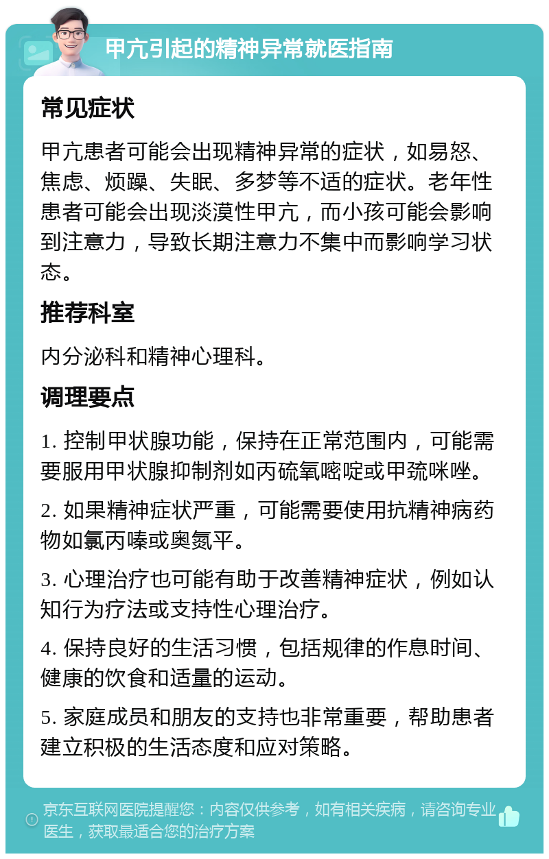 甲亢引起的精神异常就医指南 常见症状 甲亢患者可能会出现精神异常的症状，如易怒、焦虑、烦躁、失眠、多梦等不适的症状。老年性患者可能会出现淡漠性甲亢，而小孩可能会影响到注意力，导致长期注意力不集中而影响学习状态。 推荐科室 内分泌科和精神心理科。 调理要点 1. 控制甲状腺功能，保持在正常范围内，可能需要服用甲状腺抑制剂如丙硫氧嘧啶或甲巯咪唑。 2. 如果精神症状严重，可能需要使用抗精神病药物如氯丙嗪或奥氮平。 3. 心理治疗也可能有助于改善精神症状，例如认知行为疗法或支持性心理治疗。 4. 保持良好的生活习惯，包括规律的作息时间、健康的饮食和适量的运动。 5. 家庭成员和朋友的支持也非常重要，帮助患者建立积极的生活态度和应对策略。