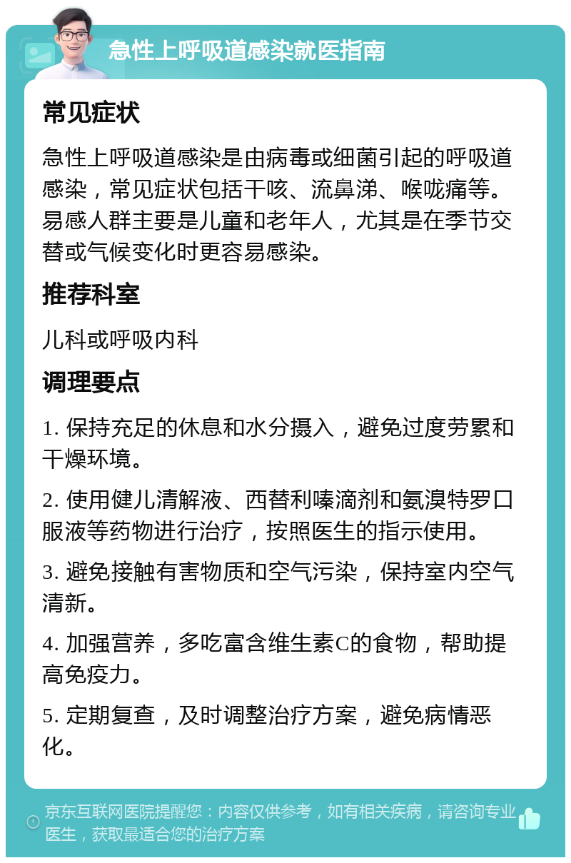 急性上呼吸道感染就医指南 常见症状 急性上呼吸道感染是由病毒或细菌引起的呼吸道感染，常见症状包括干咳、流鼻涕、喉咙痛等。易感人群主要是儿童和老年人，尤其是在季节交替或气候变化时更容易感染。 推荐科室 儿科或呼吸内科 调理要点 1. 保持充足的休息和水分摄入，避免过度劳累和干燥环境。 2. 使用健儿清解液、西替利嗪滴剂和氨溴特罗口服液等药物进行治疗，按照医生的指示使用。 3. 避免接触有害物质和空气污染，保持室内空气清新。 4. 加强营养，多吃富含维生素C的食物，帮助提高免疫力。 5. 定期复查，及时调整治疗方案，避免病情恶化。