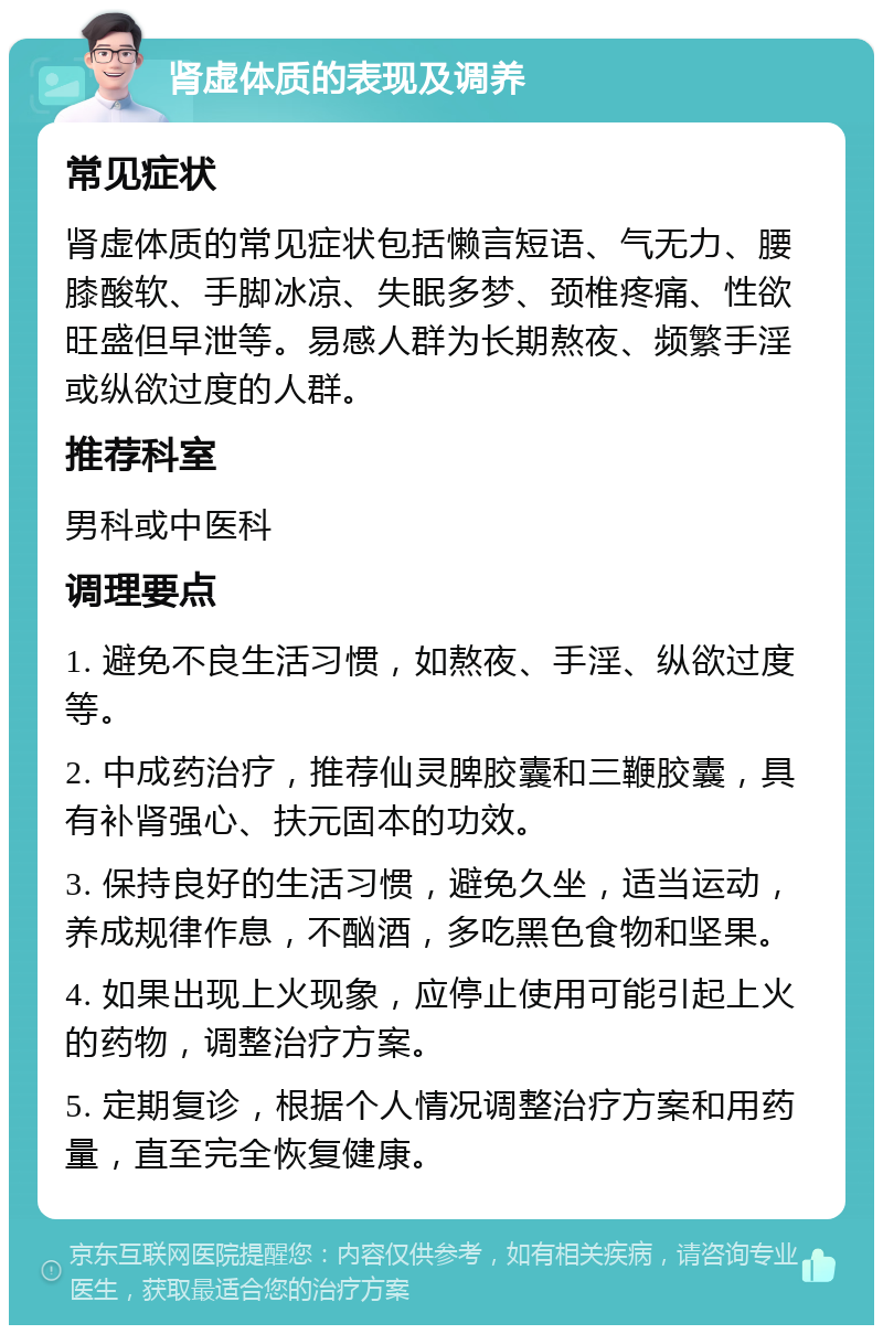 肾虚体质的表现及调养 常见症状 肾虚体质的常见症状包括懒言短语、气无力、腰膝酸软、手脚冰凉、失眠多梦、颈椎疼痛、性欲旺盛但早泄等。易感人群为长期熬夜、频繁手淫或纵欲过度的人群。 推荐科室 男科或中医科 调理要点 1. 避免不良生活习惯，如熬夜、手淫、纵欲过度等。 2. 中成药治疗，推荐仙灵脾胶囊和三鞭胶囊，具有补肾强心、扶元固本的功效。 3. 保持良好的生活习惯，避免久坐，适当运动，养成规律作息，不酗酒，多吃黑色食物和坚果。 4. 如果出现上火现象，应停止使用可能引起上火的药物，调整治疗方案。 5. 定期复诊，根据个人情况调整治疗方案和用药量，直至完全恢复健康。