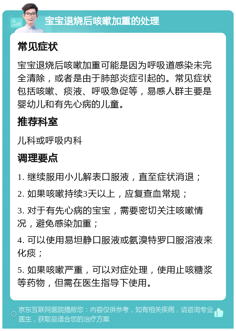 宝宝退烧后咳嗽加重的处理 常见症状 宝宝退烧后咳嗽加重可能是因为呼吸道感染未完全清除，或者是由于肺部炎症引起的。常见症状包括咳嗽、痰液、呼吸急促等，易感人群主要是婴幼儿和有先心病的儿童。 推荐科室 儿科或呼吸内科 调理要点 1. 继续服用小儿解表口服液，直至症状消退； 2. 如果咳嗽持续3天以上，应复查血常规； 3. 对于有先心病的宝宝，需要密切关注咳嗽情况，避免感染加重； 4. 可以使用易坦静口服液或氨溴特罗口服溶液来化痰； 5. 如果咳嗽严重，可以对症处理，使用止咳糖浆等药物，但需在医生指导下使用。