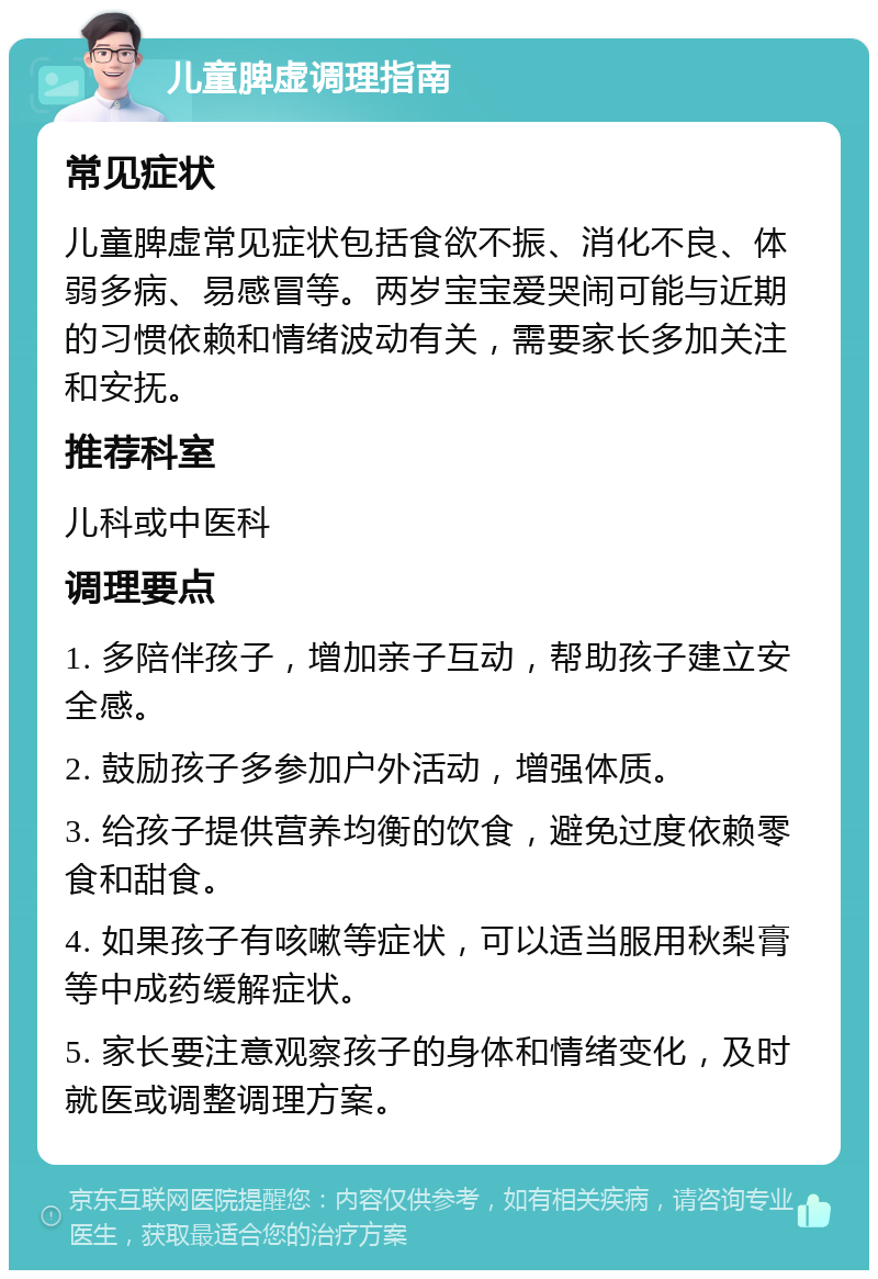 儿童脾虚调理指南 常见症状 儿童脾虚常见症状包括食欲不振、消化不良、体弱多病、易感冒等。两岁宝宝爱哭闹可能与近期的习惯依赖和情绪波动有关，需要家长多加关注和安抚。 推荐科室 儿科或中医科 调理要点 1. 多陪伴孩子，增加亲子互动，帮助孩子建立安全感。 2. 鼓励孩子多参加户外活动，增强体质。 3. 给孩子提供营养均衡的饮食，避免过度依赖零食和甜食。 4. 如果孩子有咳嗽等症状，可以适当服用秋梨膏等中成药缓解症状。 5. 家长要注意观察孩子的身体和情绪变化，及时就医或调整调理方案。