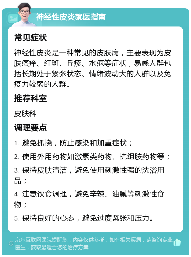 神经性皮炎就医指南 常见症状 神经性皮炎是一种常见的皮肤病，主要表现为皮肤瘙痒、红斑、丘疹、水疱等症状，易感人群包括长期处于紧张状态、情绪波动大的人群以及免疫力较弱的人群。 推荐科室 皮肤科 调理要点 1. 避免抓挠，防止感染和加重症状； 2. 使用外用药物如激素类药物、抗组胺药物等； 3. 保持皮肤清洁，避免使用刺激性强的洗浴用品； 4. 注意饮食调理，避免辛辣、油腻等刺激性食物； 5. 保持良好的心态，避免过度紧张和压力。