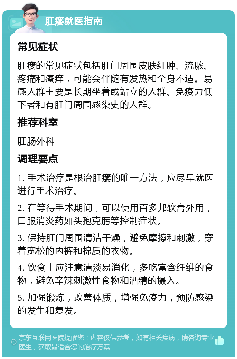 肛瘘就医指南 常见症状 肛瘘的常见症状包括肛门周围皮肤红肿、流脓、疼痛和瘙痒，可能会伴随有发热和全身不适。易感人群主要是长期坐着或站立的人群、免疫力低下者和有肛门周围感染史的人群。 推荐科室 肛肠外科 调理要点 1. 手术治疗是根治肛瘘的唯一方法，应尽早就医进行手术治疗。 2. 在等待手术期间，可以使用百多邦软膏外用，口服消炎药如头孢克肟等控制症状。 3. 保持肛门周围清洁干燥，避免摩擦和刺激，穿着宽松的内裤和棉质的衣物。 4. 饮食上应注意清淡易消化，多吃富含纤维的食物，避免辛辣刺激性食物和酒精的摄入。 5. 加强锻炼，改善体质，增强免疫力，预防感染的发生和复发。