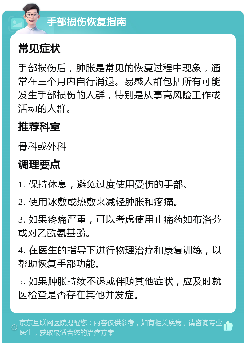 手部损伤恢复指南 常见症状 手部损伤后，肿胀是常见的恢复过程中现象，通常在三个月内自行消退。易感人群包括所有可能发生手部损伤的人群，特别是从事高风险工作或活动的人群。 推荐科室 骨科或外科 调理要点 1. 保持休息，避免过度使用受伤的手部。 2. 使用冰敷或热敷来减轻肿胀和疼痛。 3. 如果疼痛严重，可以考虑使用止痛药如布洛芬或对乙酰氨基酚。 4. 在医生的指导下进行物理治疗和康复训练，以帮助恢复手部功能。 5. 如果肿胀持续不退或伴随其他症状，应及时就医检查是否存在其他并发症。