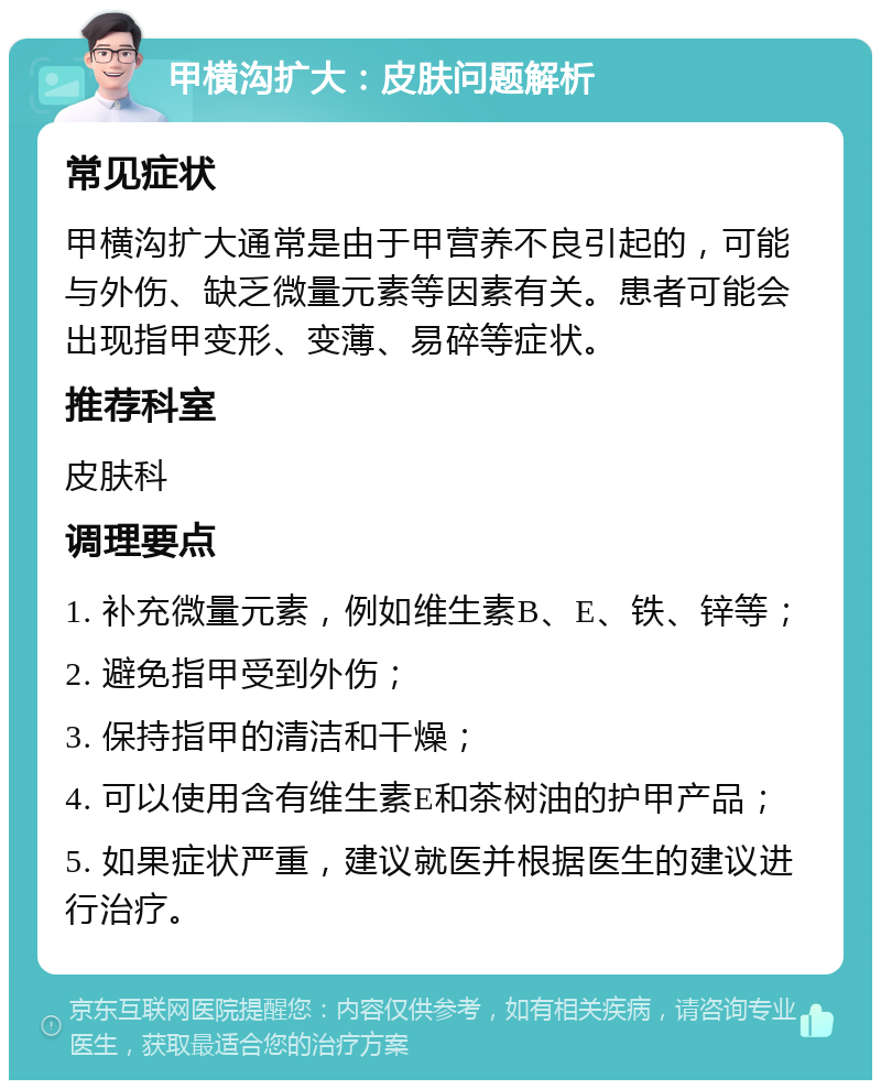 甲横沟扩大：皮肤问题解析 常见症状 甲横沟扩大通常是由于甲营养不良引起的，可能与外伤、缺乏微量元素等因素有关。患者可能会出现指甲变形、变薄、易碎等症状。 推荐科室 皮肤科 调理要点 1. 补充微量元素，例如维生素B、E、铁、锌等； 2. 避免指甲受到外伤； 3. 保持指甲的清洁和干燥； 4. 可以使用含有维生素E和茶树油的护甲产品； 5. 如果症状严重，建议就医并根据医生的建议进行治疗。