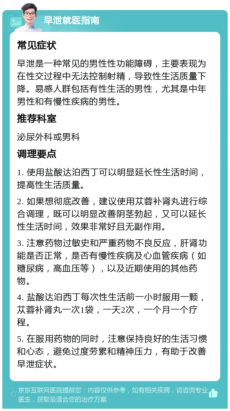 早泄就医指南 常见症状 早泄是一种常见的男性性功能障碍，主要表现为在性交过程中无法控制射精，导致性生活质量下降。易感人群包括有性生活的男性，尤其是中年男性和有慢性疾病的男性。 推荐科室 泌尿外科或男科 调理要点 1. 使用盐酸达泊西丁可以明显延长性生活时间，提高性生活质量。 2. 如果想彻底改善，建议使用苁蓉补肾丸进行综合调理，既可以明显改善阴茎勃起，又可以延长性生活时间，效果非常好且无副作用。 3. 注意药物过敏史和严重药物不良反应，肝肾功能是否正常，是否有慢性疾病及心血管疾病（如糖尿病，高血压等），以及近期使用的其他药物。 4. 盐酸达泊西丁每次性生活前一小时服用一颗，苁蓉补肾丸一次1袋，一天2次，一个月一个疗程。 5. 在服用药物的同时，注意保持良好的生活习惯和心态，避免过度劳累和精神压力，有助于改善早泄症状。