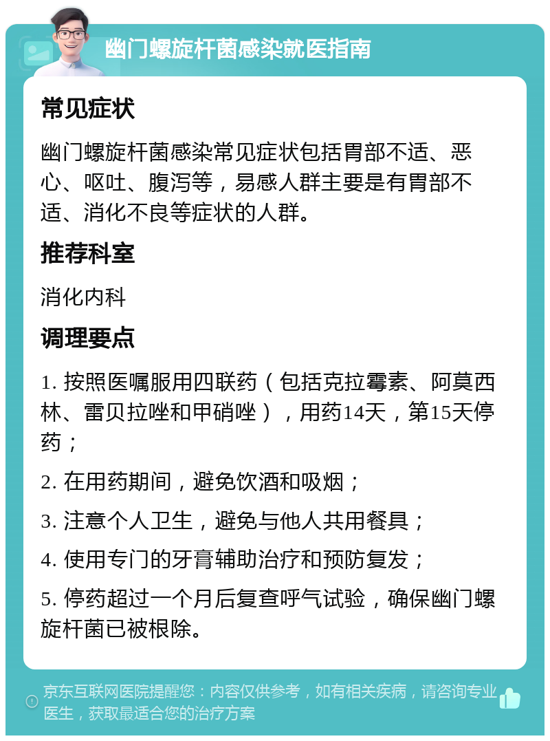 幽门螺旋杆菌感染就医指南 常见症状 幽门螺旋杆菌感染常见症状包括胃部不适、恶心、呕吐、腹泻等，易感人群主要是有胃部不适、消化不良等症状的人群。 推荐科室 消化内科 调理要点 1. 按照医嘱服用四联药（包括克拉霉素、阿莫西林、雷贝拉唑和甲硝唑），用药14天，第15天停药； 2. 在用药期间，避免饮酒和吸烟； 3. 注意个人卫生，避免与他人共用餐具； 4. 使用专门的牙膏辅助治疗和预防复发； 5. 停药超过一个月后复查呼气试验，确保幽门螺旋杆菌已被根除。