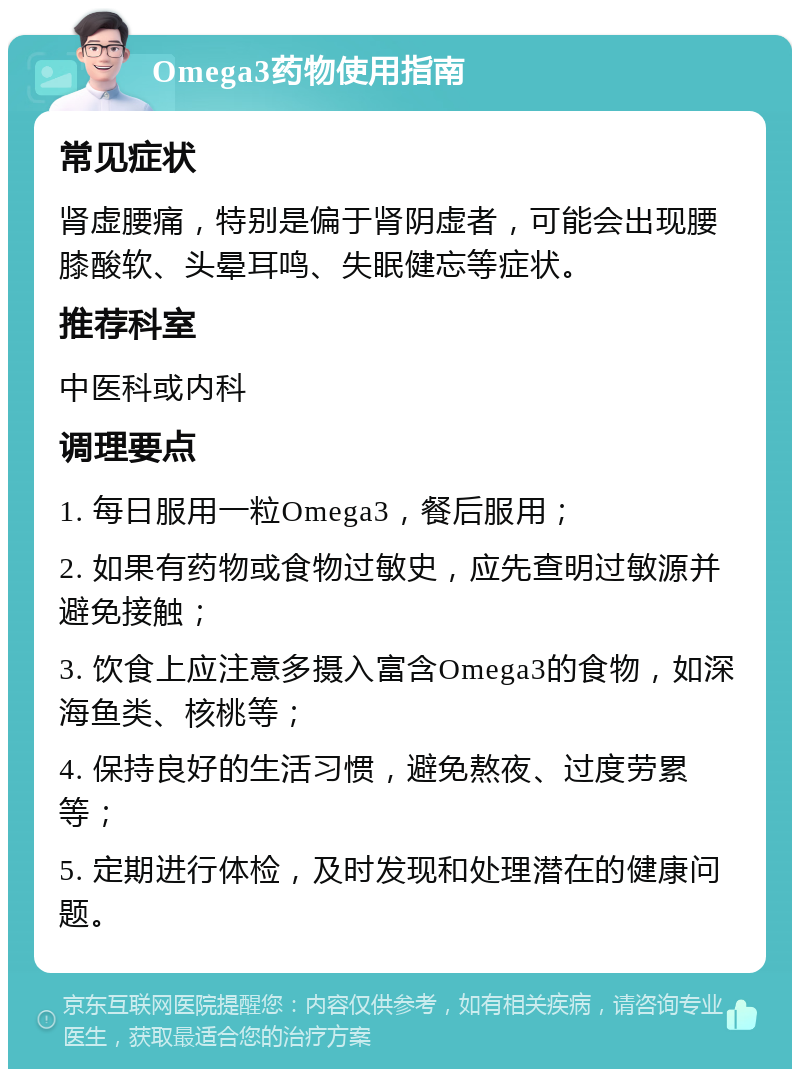 Omega3药物使用指南 常见症状 肾虚腰痛，特别是偏于肾阴虚者，可能会出现腰膝酸软、头晕耳鸣、失眠健忘等症状。 推荐科室 中医科或内科 调理要点 1. 每日服用一粒Omega3，餐后服用； 2. 如果有药物或食物过敏史，应先查明过敏源并避免接触； 3. 饮食上应注意多摄入富含Omega3的食物，如深海鱼类、核桃等； 4. 保持良好的生活习惯，避免熬夜、过度劳累等； 5. 定期进行体检，及时发现和处理潜在的健康问题。