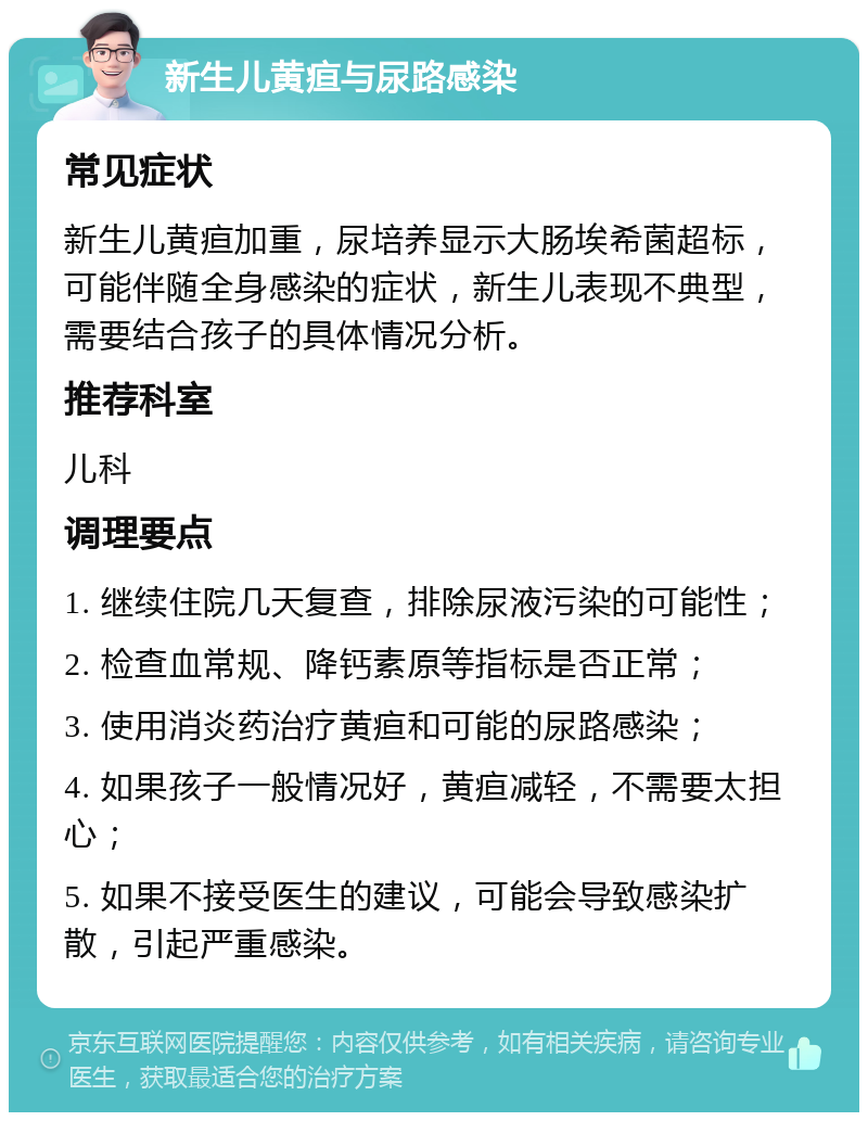 新生儿黄疸与尿路感染 常见症状 新生儿黄疸加重，尿培养显示大肠埃希菌超标，可能伴随全身感染的症状，新生儿表现不典型，需要结合孩子的具体情况分析。 推荐科室 儿科 调理要点 1. 继续住院几天复查，排除尿液污染的可能性； 2. 检查血常规、降钙素原等指标是否正常； 3. 使用消炎药治疗黄疸和可能的尿路感染； 4. 如果孩子一般情况好，黄疸减轻，不需要太担心； 5. 如果不接受医生的建议，可能会导致感染扩散，引起严重感染。