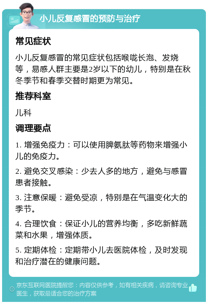 小儿反复感冒的预防与治疗 常见症状 小儿反复感冒的常见症状包括喉咙长泡、发烧等，易感人群主要是2岁以下的幼儿，特别是在秋冬季节和春季交替时期更为常见。 推荐科室 儿科 调理要点 1. 增强免疫力：可以使用脾氨肽等药物来增强小儿的免疫力。 2. 避免交叉感染：少去人多的地方，避免与感冒患者接触。 3. 注意保暖：避免受凉，特别是在气温变化大的季节。 4. 合理饮食：保证小儿的营养均衡，多吃新鲜蔬菜和水果，增强体质。 5. 定期体检：定期带小儿去医院体检，及时发现和治疗潜在的健康问题。