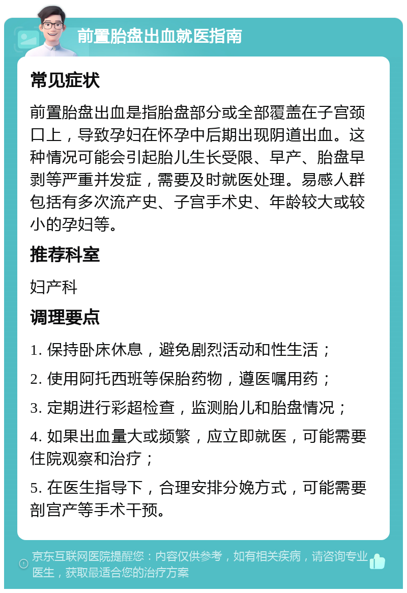 前置胎盘出血就医指南 常见症状 前置胎盘出血是指胎盘部分或全部覆盖在子宫颈口上，导致孕妇在怀孕中后期出现阴道出血。这种情况可能会引起胎儿生长受限、早产、胎盘早剥等严重并发症，需要及时就医处理。易感人群包括有多次流产史、子宫手术史、年龄较大或较小的孕妇等。 推荐科室 妇产科 调理要点 1. 保持卧床休息，避免剧烈活动和性生活； 2. 使用阿托西班等保胎药物，遵医嘱用药； 3. 定期进行彩超检查，监测胎儿和胎盘情况； 4. 如果出血量大或频繁，应立即就医，可能需要住院观察和治疗； 5. 在医生指导下，合理安排分娩方式，可能需要剖宫产等手术干预。