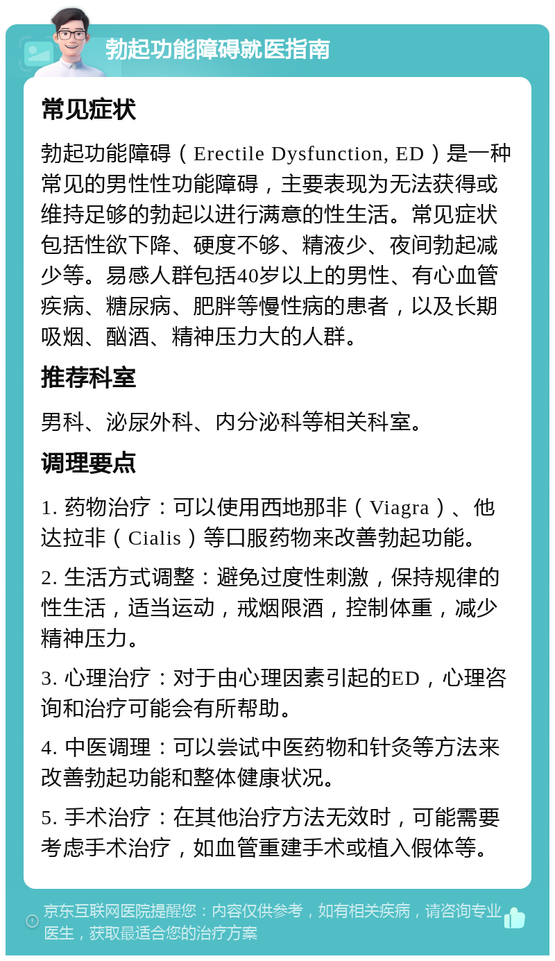 勃起功能障碍就医指南 常见症状 勃起功能障碍（Erectile Dysfunction, ED）是一种常见的男性性功能障碍，主要表现为无法获得或维持足够的勃起以进行满意的性生活。常见症状包括性欲下降、硬度不够、精液少、夜间勃起减少等。易感人群包括40岁以上的男性、有心血管疾病、糖尿病、肥胖等慢性病的患者，以及长期吸烟、酗酒、精神压力大的人群。 推荐科室 男科、泌尿外科、内分泌科等相关科室。 调理要点 1. 药物治疗：可以使用西地那非（Viagra）、他达拉非（Cialis）等口服药物来改善勃起功能。 2. 生活方式调整：避免过度性刺激，保持规律的性生活，适当运动，戒烟限酒，控制体重，减少精神压力。 3. 心理治疗：对于由心理因素引起的ED，心理咨询和治疗可能会有所帮助。 4. 中医调理：可以尝试中医药物和针灸等方法来改善勃起功能和整体健康状况。 5. 手术治疗：在其他治疗方法无效时，可能需要考虑手术治疗，如血管重建手术或植入假体等。