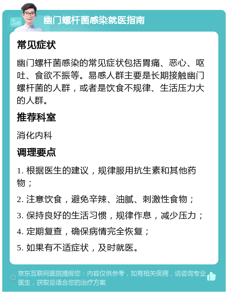 幽门螺杆菌感染就医指南 常见症状 幽门螺杆菌感染的常见症状包括胃痛、恶心、呕吐、食欲不振等。易感人群主要是长期接触幽门螺杆菌的人群，或者是饮食不规律、生活压力大的人群。 推荐科室 消化内科 调理要点 1. 根据医生的建议，规律服用抗生素和其他药物； 2. 注意饮食，避免辛辣、油腻、刺激性食物； 3. 保持良好的生活习惯，规律作息，减少压力； 4. 定期复查，确保病情完全恢复； 5. 如果有不适症状，及时就医。