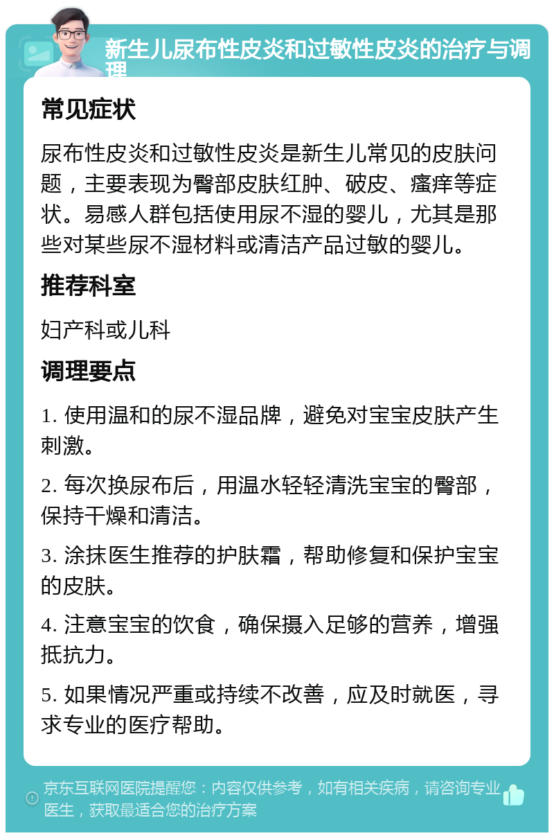 新生儿尿布性皮炎和过敏性皮炎的治疗与调理 常见症状 尿布性皮炎和过敏性皮炎是新生儿常见的皮肤问题，主要表现为臀部皮肤红肿、破皮、瘙痒等症状。易感人群包括使用尿不湿的婴儿，尤其是那些对某些尿不湿材料或清洁产品过敏的婴儿。 推荐科室 妇产科或儿科 调理要点 1. 使用温和的尿不湿品牌，避免对宝宝皮肤产生刺激。 2. 每次换尿布后，用温水轻轻清洗宝宝的臀部，保持干燥和清洁。 3. 涂抹医生推荐的护肤霜，帮助修复和保护宝宝的皮肤。 4. 注意宝宝的饮食，确保摄入足够的营养，增强抵抗力。 5. 如果情况严重或持续不改善，应及时就医，寻求专业的医疗帮助。