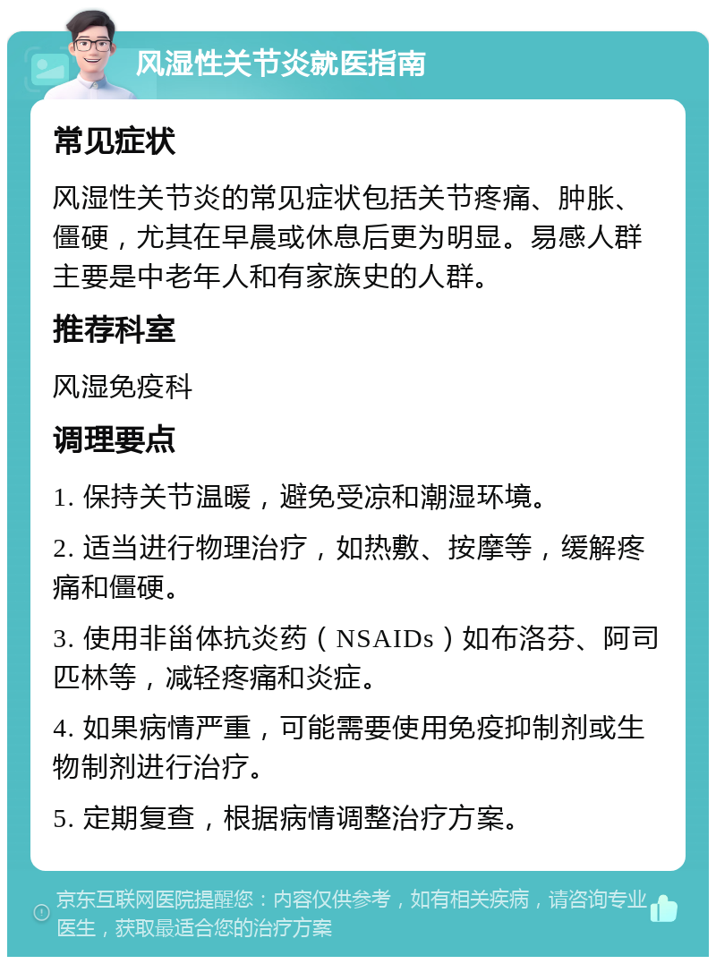 风湿性关节炎就医指南 常见症状 风湿性关节炎的常见症状包括关节疼痛、肿胀、僵硬，尤其在早晨或休息后更为明显。易感人群主要是中老年人和有家族史的人群。 推荐科室 风湿免疫科 调理要点 1. 保持关节温暖，避免受凉和潮湿环境。 2. 适当进行物理治疗，如热敷、按摩等，缓解疼痛和僵硬。 3. 使用非甾体抗炎药（NSAIDs）如布洛芬、阿司匹林等，减轻疼痛和炎症。 4. 如果病情严重，可能需要使用免疫抑制剂或生物制剂进行治疗。 5. 定期复查，根据病情调整治疗方案。