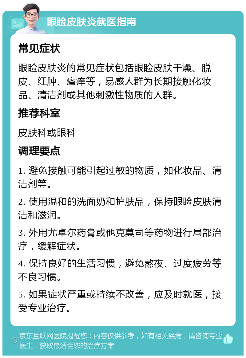 眼睑皮肤炎就医指南 常见症状 眼睑皮肤炎的常见症状包括眼睑皮肤干燥、脱皮、红肿、瘙痒等，易感人群为长期接触化妆品、清洁剂或其他刺激性物质的人群。 推荐科室 皮肤科或眼科 调理要点 1. 避免接触可能引起过敏的物质，如化妆品、清洁剂等。 2. 使用温和的洗面奶和护肤品，保持眼睑皮肤清洁和滋润。 3. 外用尤卓尔药膏或他克莫司等药物进行局部治疗，缓解症状。 4. 保持良好的生活习惯，避免熬夜、过度疲劳等不良习惯。 5. 如果症状严重或持续不改善，应及时就医，接受专业治疗。