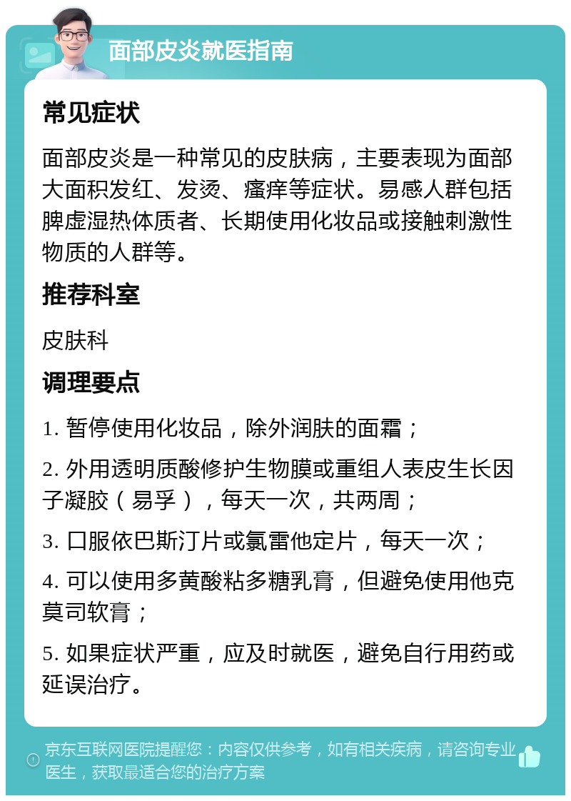 面部皮炎就医指南 常见症状 面部皮炎是一种常见的皮肤病，主要表现为面部大面积发红、发烫、瘙痒等症状。易感人群包括脾虚湿热体质者、长期使用化妆品或接触刺激性物质的人群等。 推荐科室 皮肤科 调理要点 1. 暂停使用化妆品，除外润肤的面霜； 2. 外用透明质酸修护生物膜或重组人表皮生长因子凝胶（易孚），每天一次，共两周； 3. 口服依巴斯汀片或氯雷他定片，每天一次； 4. 可以使用多黄酸粘多糖乳膏，但避免使用他克莫司软膏； 5. 如果症状严重，应及时就医，避免自行用药或延误治疗。