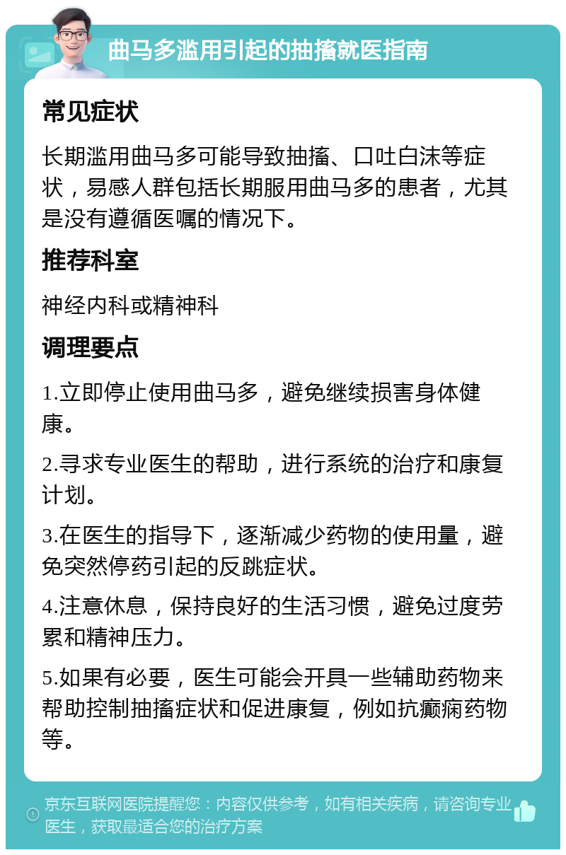 曲马多滥用引起的抽搐就医指南 常见症状 长期滥用曲马多可能导致抽搐、口吐白沫等症状，易感人群包括长期服用曲马多的患者，尤其是没有遵循医嘱的情况下。 推荐科室 神经内科或精神科 调理要点 1.立即停止使用曲马多，避免继续损害身体健康。 2.寻求专业医生的帮助，进行系统的治疗和康复计划。 3.在医生的指导下，逐渐减少药物的使用量，避免突然停药引起的反跳症状。 4.注意休息，保持良好的生活习惯，避免过度劳累和精神压力。 5.如果有必要，医生可能会开具一些辅助药物来帮助控制抽搐症状和促进康复，例如抗癫痫药物等。