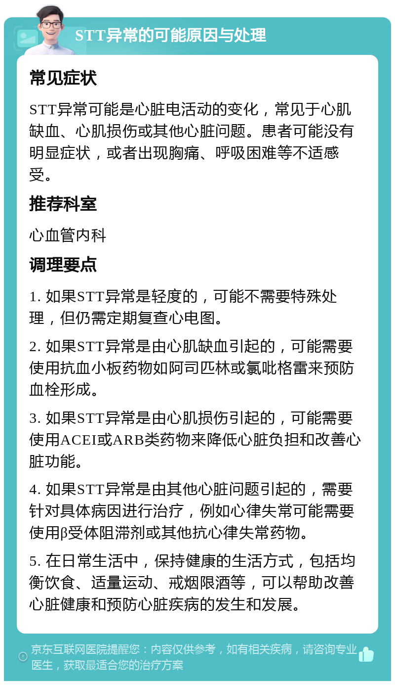 STT异常的可能原因与处理 常见症状 STT异常可能是心脏电活动的变化，常见于心肌缺血、心肌损伤或其他心脏问题。患者可能没有明显症状，或者出现胸痛、呼吸困难等不适感受。 推荐科室 心血管内科 调理要点 1. 如果STT异常是轻度的，可能不需要特殊处理，但仍需定期复查心电图。 2. 如果STT异常是由心肌缺血引起的，可能需要使用抗血小板药物如阿司匹林或氯吡格雷来预防血栓形成。 3. 如果STT异常是由心肌损伤引起的，可能需要使用ACEI或ARB类药物来降低心脏负担和改善心脏功能。 4. 如果STT异常是由其他心脏问题引起的，需要针对具体病因进行治疗，例如心律失常可能需要使用β受体阻滞剂或其他抗心律失常药物。 5. 在日常生活中，保持健康的生活方式，包括均衡饮食、适量运动、戒烟限酒等，可以帮助改善心脏健康和预防心脏疾病的发生和发展。