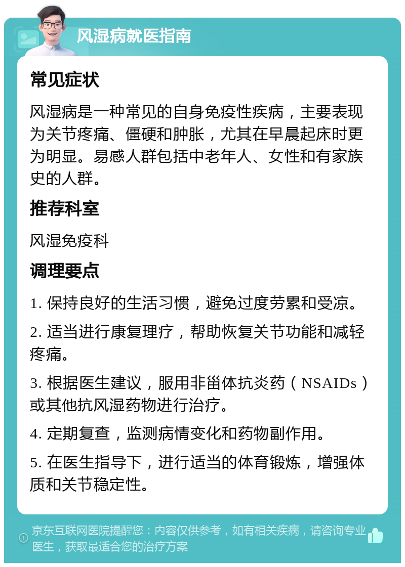 风湿病就医指南 常见症状 风湿病是一种常见的自身免疫性疾病，主要表现为关节疼痛、僵硬和肿胀，尤其在早晨起床时更为明显。易感人群包括中老年人、女性和有家族史的人群。 推荐科室 风湿免疫科 调理要点 1. 保持良好的生活习惯，避免过度劳累和受凉。 2. 适当进行康复理疗，帮助恢复关节功能和减轻疼痛。 3. 根据医生建议，服用非甾体抗炎药（NSAIDs）或其他抗风湿药物进行治疗。 4. 定期复查，监测病情变化和药物副作用。 5. 在医生指导下，进行适当的体育锻炼，增强体质和关节稳定性。